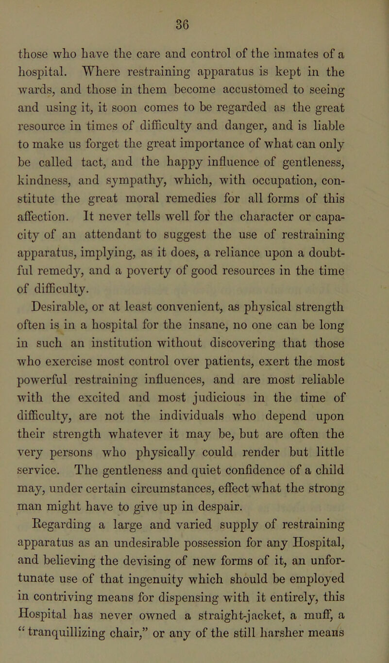 those who have the care and control of the inmates of a hospital. Where restraining apparatus is kept in the wards, and those in them become accustomed to seeing and using it, it soon comes to be regarded as the great resource in times of difficulty and danger, and is liable to make us forget the great importance of what can only be called tact, and the happy influence of gentleness, kindness, and sympathy, which, with occupation, con- stitute the great moral remedies for all forms of this affection. It never tells w'ell for the character or capa- city of an attendant to suggest the use of restraining apparatus, implying, as it does, a reliance upon a doubt- ful remedy, and a poverty of good resources in the time of difficulty. Desirable, or at least convenient, as physical strength often is in a hospital for the insane, no one can be long in such an institution without discovering that those who exercise most control over patients, exert the most powerful restraining influences, and are most reliable with the excited and most judicious in the time of difficulty, are not the individuals who depend upon their strength whatever it may be, but are often the very persons who physically could render but little service. The gentleness and quiet confidence of a child may, under certain circumstances, effect what the strong man might have to give up in despair. Kegarding a large and varied supply of restraining apparatus as an undesirable possession for any Hospital, and believing the devising of new forms of it, an unfor- tunate use of that ingenuity which should be employed in contriving means for dispensing with it entirely, this Hospital has never owned a straight-jacket, a muff, a “ tranquillizing chair,” or any of the still harsher means