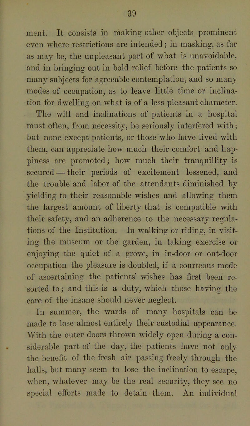 ment. It consists in making other objects prominent even where restrictions are intended; in masking, as far as may be, the unpleasant part of what is unavoidable, and in bringing out in bold relief before the patients so many subjects for agreeable contemplation, and so many modes of occupation, as to leave little time or inclina- tion for dwelling on what is of a less pleasant character. The will and inclinations of patients in a hospital must often, from necessity, be seriously interfered with; but none except patients, or those who have lived with them, can appreciate how much their comfort and hap- piness are promoted; how much their tranquillity is secured — their periods of excitement lessened, and the trouble and labor of the attendants diminished bv %/ yielding to their reasonable wishes and allowing them the largest amount of liberty that is compatible with tlieir safety, and an adherence to the necessary regula- tions of the Institution. In walking or riding, in visit- ing the museum or the garden, in taking exercise or enjoying the quiet of a grove, in in-door or out-door occupation the pleasure is doubled, if a courteous mode of ascertaining the patients’ wishes has first been re- sorted to; and this is a duty, which those having the care of the insane should never neglect. In summer, the wards of many hospitals can be made to lose almost entirely their custodial appearance. With the outer doors thrown widely open during a con- siderable part of the day, the patients have not oulj^ the benefit of the fresh air passing freely through the halls, but many seem, to lose the inclination to escape, when, Avhatever may be the real security, they see no special efforts made to detain them. An individual