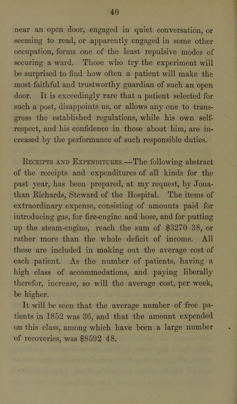 near an open door, engaged in quiet conversation, or seeming to read, or apparently engaged in some other occupation, forms one of the least repulsive modes of securing a ward. Those who try the experiment will be surprised to find how often a patient will make the most faithful and trustworthy guardian of such an open door. It is exceedingly rare that a patient selected for such a post, disappoints us, or allows any one to trans- gress the established regulations, while his own self- respect, and his confidence in those about him, are in- creased by the performance of such responsible duties. Receipts and Expendituees.—The following abstract of the receipts and expenditures of all kinds for the past year, has been prepared, at my request, by Jona- than Richards, Steward of the Hospital. The items of extraordinary expense, consisting of amounts paid for introducing gas, for fire-engine and hose, and for putting up the steam-engine, reach the sum of $3270 38, or rather more than the whole deficit of income. All these are included in making out the average cost of each patient. As the number of patients, having a high class of accommodations, and paying liberally therefor, increase, so will the average cost, per week, be higher. It will be seen that the average number of free pa- tients in 1852 was 36, and that the amount expended on this class, among which have been a large number of recoveries, was $8592 48.