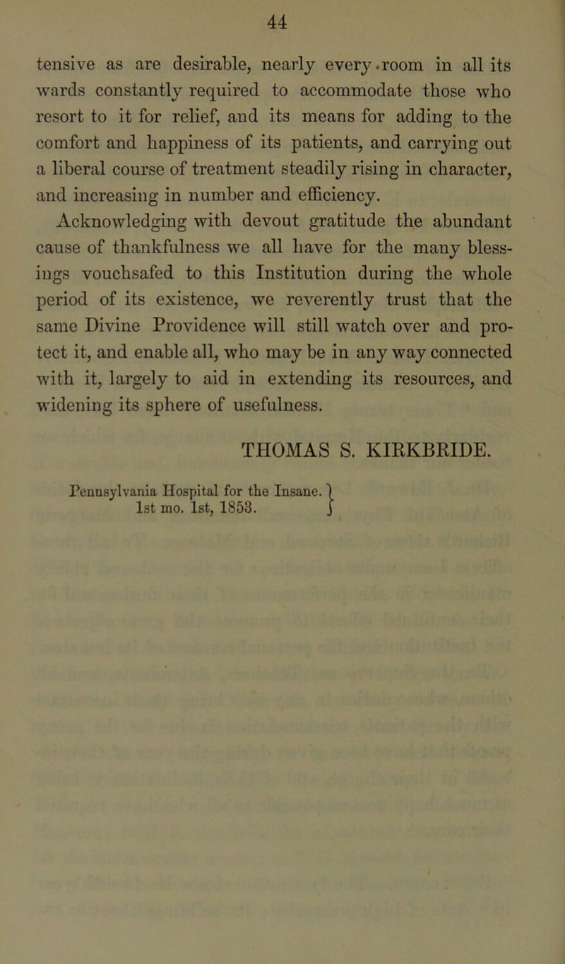 tensive as are desirable, nearly every .room in all its wards constantly required to accommodate those who resort to it for relief, and its means for adding to the comfort and happiness of its patients, and carrying out a liberal course of treatment steadily rising in character, and increasing in number and efficiency. Acknowledging with devout gratitude the abundant cause of thankfulness we all have for the many bless- ings vouchsafed to this Institution during the whole period of its existence, we reverently trust that the same Divine Providence will still watch over and pro- tect it, and enable all, who may be in any way connected with it, largely to aid in extending its resources, and widening its sphere of usefulness. THOMAS S. KIRKBRIDE. Pennsylvania Hospital for the Insane. ) 1st mo. 1st, 1853. J