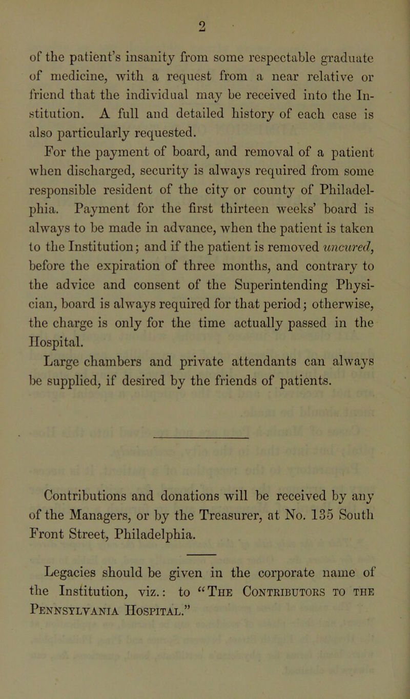 o of the patient’s insanity from some respectable graduate of medicine, with a request from a near relative or friend that the individual may be received into the In- stitution. A full and detailed history of each case is also particularly requested. For the payment of board, and removal of a patient when discharged, security is always required from some responsible resident of the city or county of Philadel- phia. Payment for the first thirteen weeks’ board is always to be made in advance, when the patient is taken to the Institution; and if the patient is removed uncured, before the expiration of three months, and contrary to the advice and consent of the Superintending Physi- cian, board is always required for that period; otherwise, the charge is only for the time actually passed in the Hospital. Large chambers and private attendants can always be supplied, if desired by the friends of patients. Contributions and donations will be received by any of the Managers, or by the Treasurer, at No. 135 South Front Street, Philadelphia. Legacies should be given in the corporate name of the Institution, viz.: to “The Contributors to the Pennsylvania Hospital.”