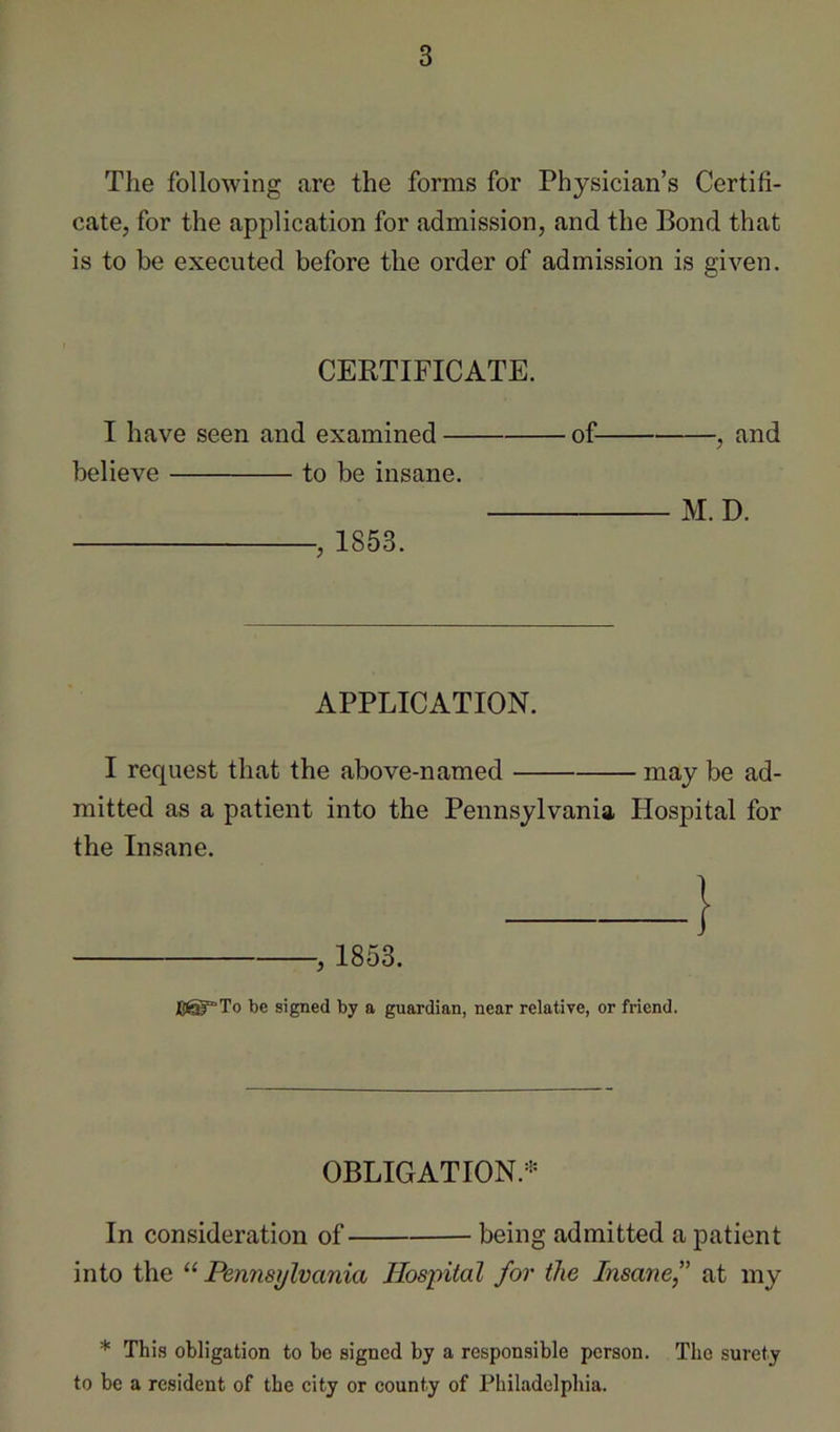 The following are the forms for Physician’s Certifi- cate, for the application for admission, and the Bond that is to be executed before the order of admission is given. CERTIFICATE. I have seen and examined — believe to be insane. , 1853. of- -, and M. D. APPLICATION. I request that the above-named may be ad- mitted as a patient into the Pennsylvania Hospital for the Insane. 1 , 1853. be signed by a guardian, near relative, or friend. OBLIGATION.''^ In consideration of being admitted a patient into the “ Pennsylvania Hospital for the Insane,” at my * This obligation to be signed by a responsible person. The surety to be a resident of the city or county of Philadelphia.