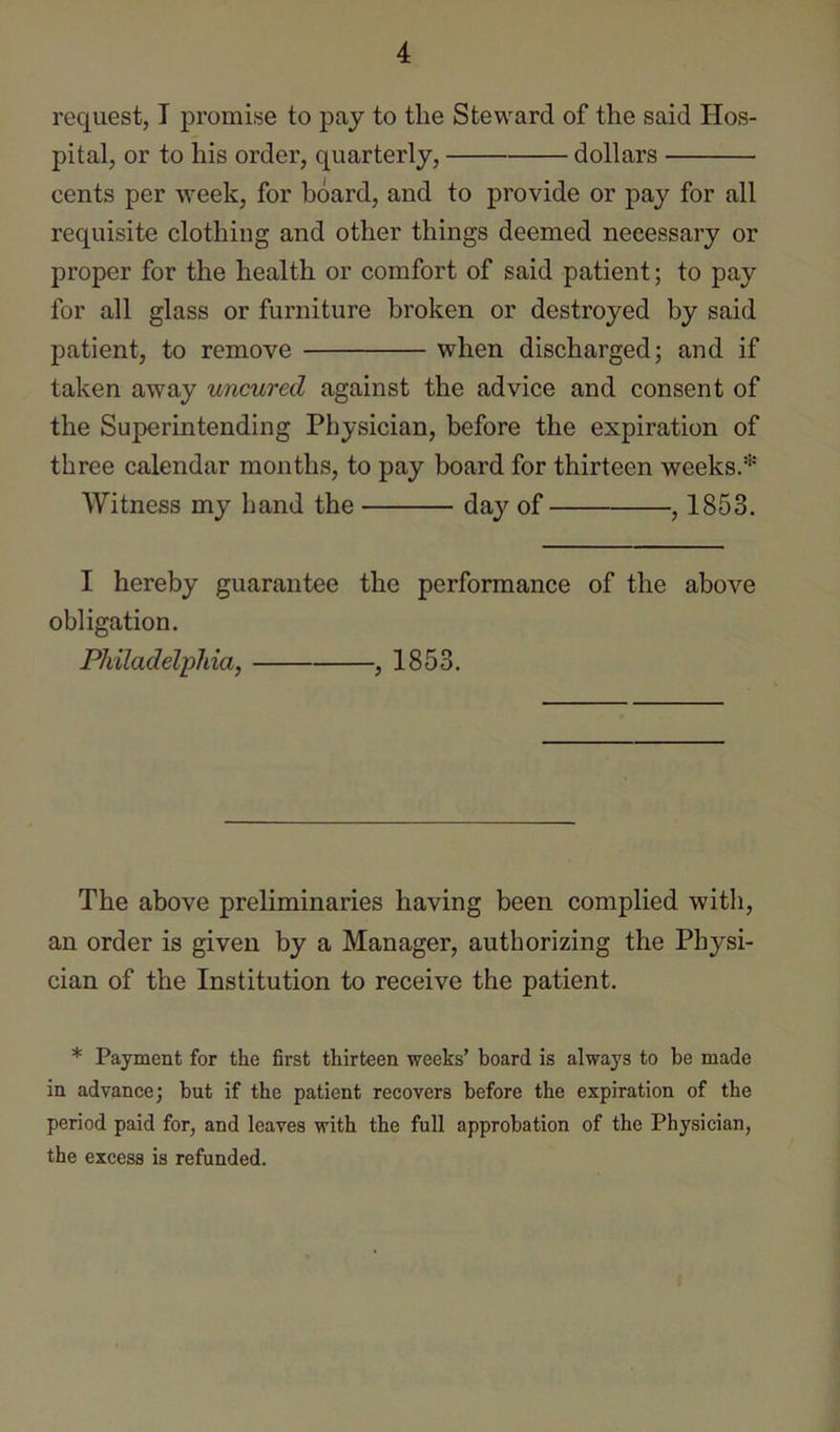 request, I promise to pay to the Steward of the said Hos- pital, or to his order, quarterly, dollars cents per week, for board, and to provide or pay for all requisite clothing and other things deemed necessary or proper for the health or comfort of said patient; to pay for all glass or furniture broken or destroyed by said patient, to remove when discharged; and if taken away uncured against the advice and consent of the Superintending Physician, before the expiration of three calendar months, to pay board for thirteen weeks.* AVitness my hand the day of , 1853. I hereby guarantee the performance of the above obligation. Philadelphia, , 1853. The above preliminaries having been complied with, an order is given by a Manager, authorizing the Physi- cian of the Institution to receive the patient. * Payment for the first thirteen weeks’ board is always to be made in advance; but if the patient recovers before the expiration of the period paid for, and leaves with the full approbation of the Physician, the excess is refunded.