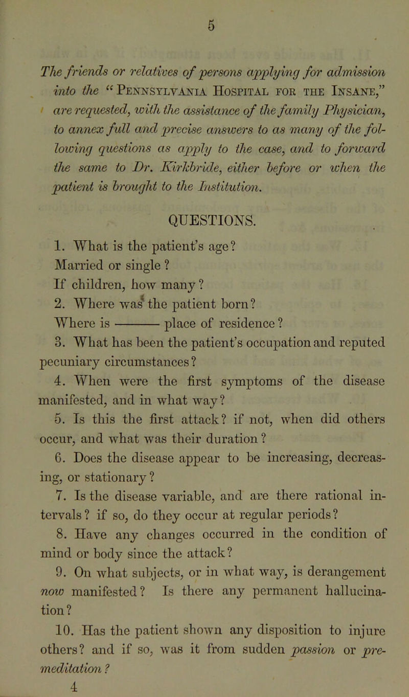 The friends or relatives of persons applying for admission into the “ Pennsylvania Hospital for the Insane,” I are requested, with the assistance of the family Physician, to annex full and precise answers to as many of the fol- lowing questions as apply to the case, and to forward the same to Dr. Kirldnide, either before or when the patient is brought to the Institution. QUESTIONS. 1. What is the patient’s age? Married or single ? If children, how many ? 2. Where was^the patient born? Where is place of residence ? 3. What has been the patient’s occupation and reputed pecuniary circumstances ? 4. When were the first symptoms of the disease manifested, and in what way? 5. Is this the first attack? if not, when did others occur, and what was their duration ? 6. Does the disease appear to be increasing, decreas- ing, or stationary ? 7. Is the disease variable, and are there rational in- tervals ? if so, do they occur at regular periods ? 8. Have any changes occurred in the condition of mind or body since the attack? 9. On what subjects, or in what way, is derangement now manifested? Is there any permanent hallucina- tion? 10. Has the patient shown any disposition to injure others? and if so, was it from sudden passion or pre- meditation ? 4