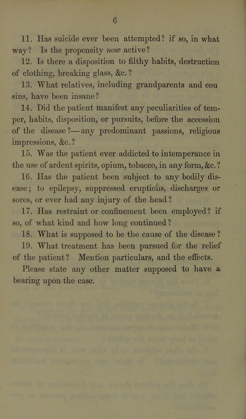 11. Has suicide ever been attempted? if so, in wbat way? Is the propensity now active? 12. Is there a disposition to filthy habits, destruction of clothing, breaking glass, &c. ? 13. What relatives, including grandparents and cou sins, have been insane? 14. Did the patient manifest any peculiarities of tem- per, habits, disposition, or pursuits, before the accession of the disease ?— any predominant passions, religious impressions, &c. ? 15. Was the patient ever addicted to intemperance in the use of ardent spirits, opium, tobacco, in any form, &c. ? 16. Has the patient been subject to any bodily dis- ease; to epilepsy, suppressed eruptioVis, discharges or sores, or ever had any injury of the head? 17. Has restraint or confinement been employed? if so, of what kind and how long continued ? 18. What is supposed to be the cause of the disease? 19. What treatment has been pursued for the relief of the patient ? Mention particulars, and the effects. Please state any other matter supposed to have a bearing upon the case.