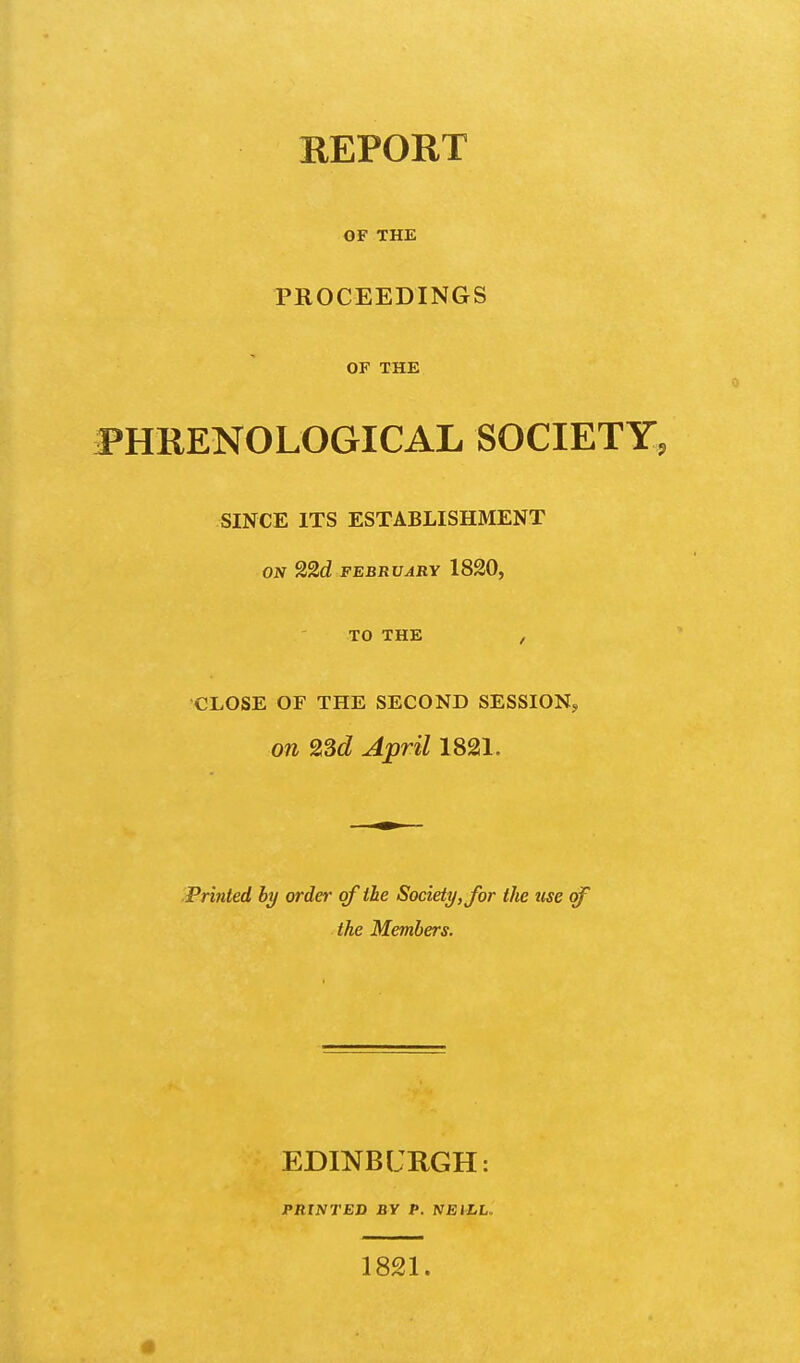 REPORT OF THE PROCEEDINGS OF THE PHRENOLOGICAL SOCIETY^ SINCE ITS ESTABLISHMENT ON 22d FEBRUARY 1820, TO THE , CLOSE OF THE SECOND SESSION, on 2Sd April 1821. Printed by order of the Society, for the use cf the Members. EDINBURGH: PRINTED BY P. NEILL. 1821. «