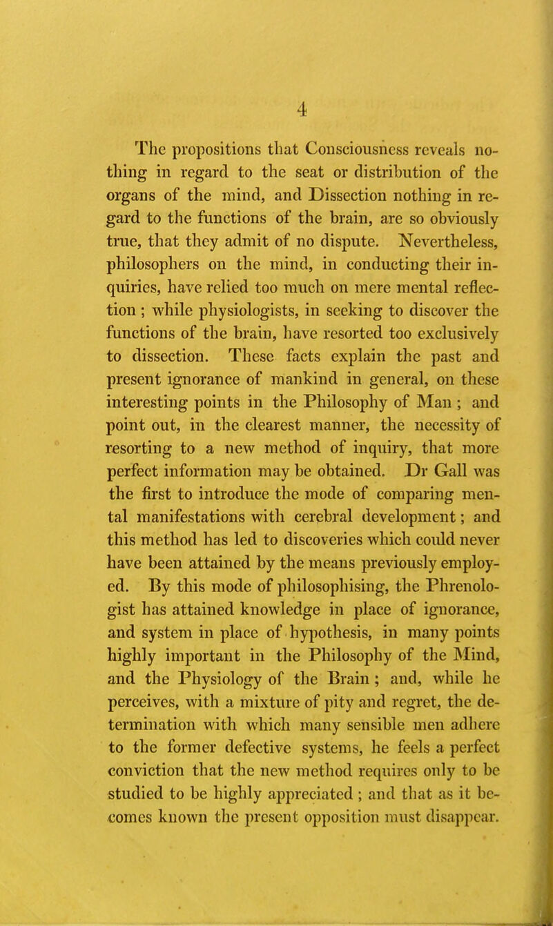 The propositions that Consciousness reveals no- thing in regard to the seat or distribution of the organs of the mind, and Dissection nothing in re- gard to the functions of the brain, are so obviously true, that they admit of no dispute. Nevertheless, philosophers on the mind, in conducting their in- quiries, have relied too much on mere mental reflec- tion ; while physiologists, in seeking to discover the functions of the brain, have resorted too exclusively to dissection. These facts explain the past and present ignorance of mankind in general, on these interesting points in the Philosophy of Man ; and point out, in the clearest manner, the necessity of resorting to a new method of inquiry, that more perfect information may be obtained. Dr Gall was the first to introduce the mode of comparing men- tal manifestations with cerebral development; and this method has led to discoveries which coidd never have been attained by the means previously employ- ed. By this mode of philosophising, the Phrenolo- gist has attained knowledge in place of ignorance, and system in place of hjrpothesis, in many points highly important in the Philosophy of the Mind, and the Physiology of the Brain; and, while he perceives, with a mixture of pity and regret, the de- termination with which many sensible men adhere to the former defective systems, he feels a perfect conviction that the new method requires only to be studied to be highly appreciated; and that as it be- comes known the present opposition must disappear.