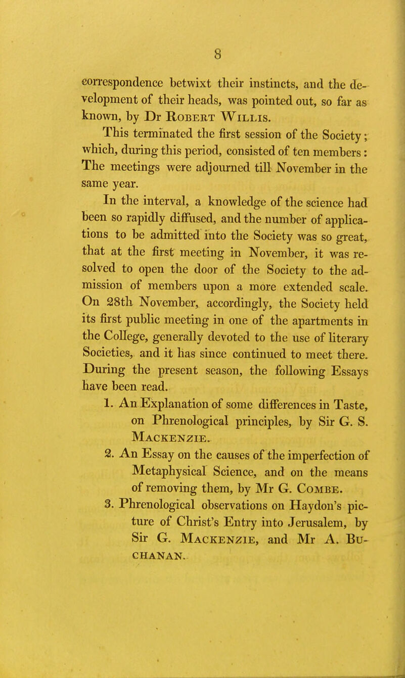 eon-espondence betwixt their instincts, and the de- velopment of their heads, was pointed out, so far as known, by Dr Robert Willis. This terminated the first session of the Society; which, dui'ing this period, consisted of ten members: The meetings were adjourned till November in the same year. In the interval, a knowledge of the science had been so rapidly diffused, and the number of applica- tions to be admitted into the Society was so great, that at the first meeting in November, it was re- solved to open the door of the Society to the ad- mission of members upon a more extended scale. On 28th November, accordingly, the Society held its first public meeting in one of the apartments in the College, generally devoted to the use of literary Societies, and it has since continued to meet there. During the present season, the following Essays have been read. 1. An Explanation of some differences in Taste, on Phrenological principles, by Sir G. S. Mackenzie. 2. An Essay on the causes of the imperfection of Metaphysical Science, and on the means of removing them, by Mr G. Combe. 3. Phrenological observations on Haydon's pic- ture of Christ's Entry into Jerusalem, by Sir G. Mackenzie, and Mr A. Bu- chanan.