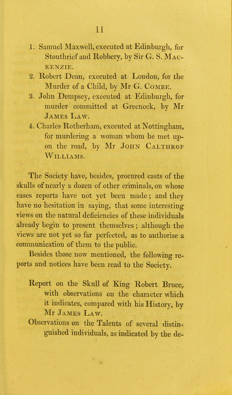 1. Samuel INlaxwell, executed at Edinburgh, for Stouthrief and Robbery, by Sir G. S. Mac- kenzie. 2. Robert Dean, executed at London, for the Murder of a Child, by Mr G. Combe. 3. John Dempsey, executed at Edinburgh, for murder committed at Greenock, by Mr James Law. 4. Charles Rotherham, executed at Nottingham, for murdering a woman whom he met up- on the road, by Mr John Calthrop Williams. The Society have, besides, procured casts of the skulls of nearly a dozen of other criminals, on whose eases reports have not yet been made; and they have no hesitation in saying, that some interesting views on the natural deficiencies of these individuals already begin to present themselves; although the views are not yet so far perfected, as to authorise a communication of them to the public. Besides those now mentioned, the following re- ports and notices have been read to the Society. Report on the Skull of King Robert Bruce^, with observations on the character which it indicates, compared with his History, by Mr James Law. Observations on the Talents of several distin- guished individuals, as indicated by the de-