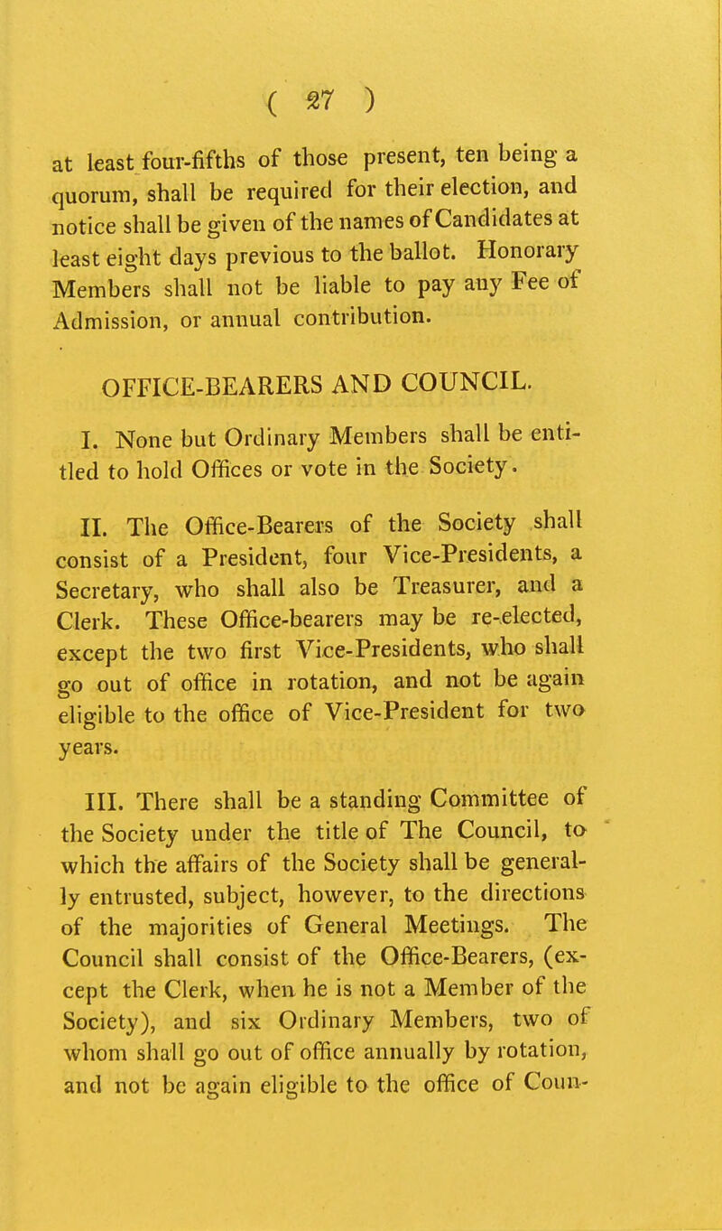 at least four-fifths of those present, ten being a quorum, shall be required for their election, and notice shall be given of the names of Candidates at least eight days previous to the ballot. Honorary Members shall not be liable to pay any Fee of Admission, or annual contribution. OFFICE-BEARERS AND COUNCIL. I. None but Ordinary Members shall be enti- tled to hold Offices or vote in the Society. II. The Ofllice-Bearers of the Society shall consist of a President, four Vice-Presidents, a Secretary, who shall also be Treasurer, and a Clerk. These Office-bearers may be re-elected, except the two first Vice-Presidents, who shall go out of office in rotation, and not be again eligible to the office of Vice-President for two years. III. There shall be a standing Committee of the Society under the title of The Council, ta which the affairs of the Society shall be general- ly entrusted, subject, however, to the directions of the majorities of General Meetings. The Council shall consist of the Office-Bearers, (ex- cept the Clerk, when he is not a Member of the Society), and six Ordinary Members, two of whom shall go out of office annually by rotation, and not be again eligible to the office of Coun-