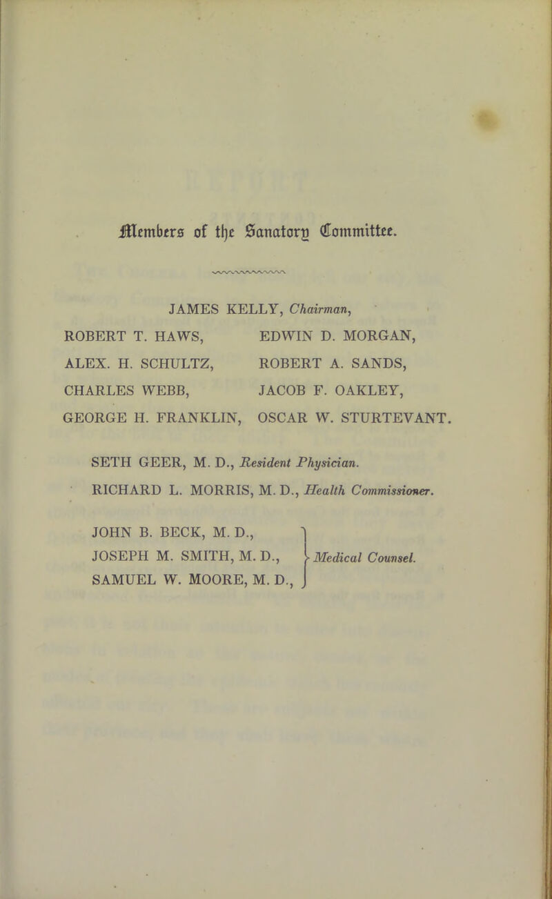 jlflembrrs of ttjjc Sanatory (tfommitttt. JAMES KELLY, Chairman, ROBERT T. HAWS, EDWIN D. MORGAN, ALEX. H. SCHULTZ, ROBERT A. SANDS, CHARLES WEBB, JACOB F. OAKLEY, GEORGE H. FRANKLIN, OSCAR W. STURTEVANT. SETH GEER, M. D., Resident Physician. RICHARD L. MORRIS, M. D., Health Commissioner. JOHN B. BECK, M. D., JOSEPH M. SMITH, M. D., Medical Counsel.