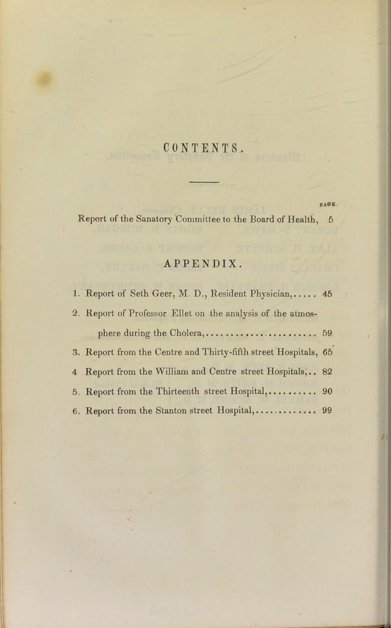 CONTENTS. PAOZ. Report of the Sanatory Committee to the Board of Health, 5 APPENDIX. 1. Report of Seth Geer, M. D., Resident Physician, 45 2. Report of Professor Ellet on the analysis of the atmos- phere during the Cholera, 59 3. Report from the Centre and Thirty-fifth street Hospitals, 65 4 Report from the William and Centre street Hospitals,.. 82 5. Report from the Thirteenth street Hospital, 90