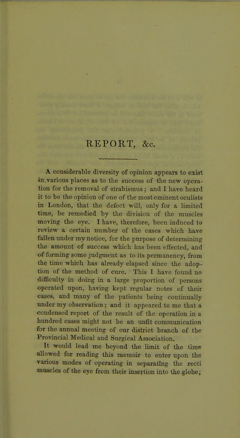 REPORT, &c. A considerable diversity of opinion appears to exist in various places as to the success of the new opera- tion for the removal of strabismus; and I have heard it to be the opinion of one of the most eminent oculists in London, that the defect vnll, only for a limited time, be remedied by the division of the muscles moving the eye. I have, therefore, been induced to review a certain number of the cases which have fallen under my notice, for the purpose of determining the amoxmt of success which has been effected, and of forming some judgment as to its permanency, from the time which has already elapsed since the adop- tion of the method of cure. This I have found no difficulty in doing in a large proportion of persons operated upon, having kept regular notes of their cases, and many of the patients being continually under my observation; and it appeared to mc that a condensed report of the result of the operation in a himdred cases might not be an unfit communication for the annual meeting of our district branch of the Provincial Medical and Surgical Association. It would lead me beyond the limit of the time allowed for reading this memoir to enter upon the various modes of operating in separating the recti muscles of the eye from their insertion into the globe;