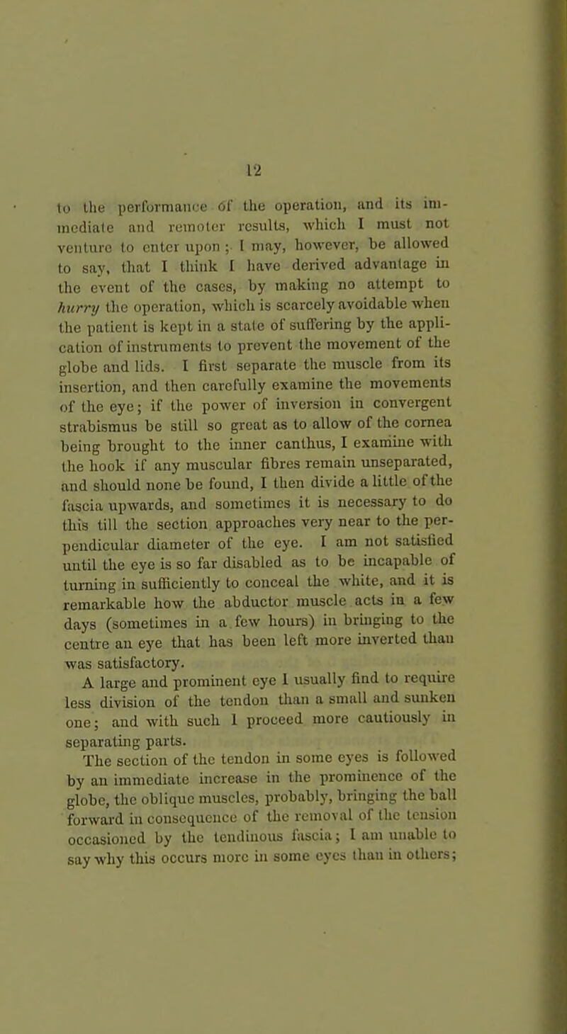 to the perfurmani.e Of the operation, and its ini- mediale and remoter results, which I must not veiiluro to enter upon ; I may, however, be allowed to say, that I think I have derived advantage in the event of the cases, by making no attempt to hurry the operation, which is scarcely avoidable when the patient is kept in a state of suffering by the appli- cation of instruments to prevent the movement of the globe and lids. I first separate the muscle from its insertion, and then carefully examine the movements of the eye; if the power of inversion in convergent strabismus be still so great as to allow of the cornea being brought to the inner canthus, I examine with the hook if any muscular fibres remain unseparated, and should none be found, I then divide a little of the fascia upwards, and sometimes it is necessary to do this till the section approaches very near to the per- pendicular diameter of the eye. I am not satisfied until the eye is so far disabled as to be mcapable of turning in sufficiently to conceal the white, and it is remarkable how the abductor muscle acts in a few days (sometimes in a few hours) in bruiging to the centre an eye that has been left more inverted than was satisfactory. A large and prominent eye 1 usually find to require less division of the tendon than a small and sunken one; and with such 1 proceed more cautiously in separating parts. The section of the tendon in some eyes is followed by an immediate increase in the prominence of the globe, the oblique muscles, probably, bringing the ball forwai-d in consequence of the removal of the tension occasioned by the tendinous fascia; I am unable to say why this occurs more in some eyes than in others;