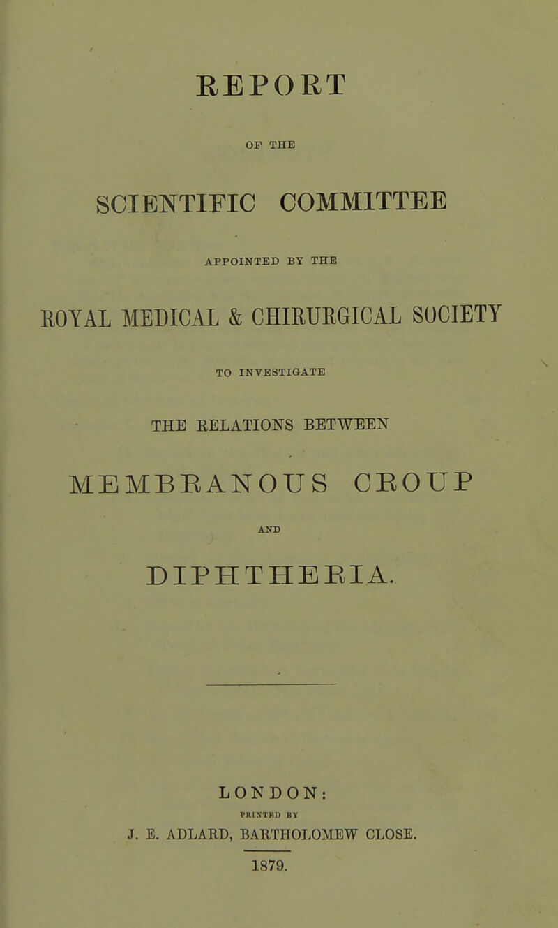 REPORT OF THE SCIENTIFIC COMMITTEE APPOINTED BY THE KOYAL MEDICAL & CHIRURGICAL SOCIETY TO INVESTIGATE THE EELATIONS BETWEEN MEMBRANOUS CROUP AND DIPHTHERIA. LONDON: PRINTED BY J. E. ADLARD, BARTHOLOMEW CLOSE. 1879.