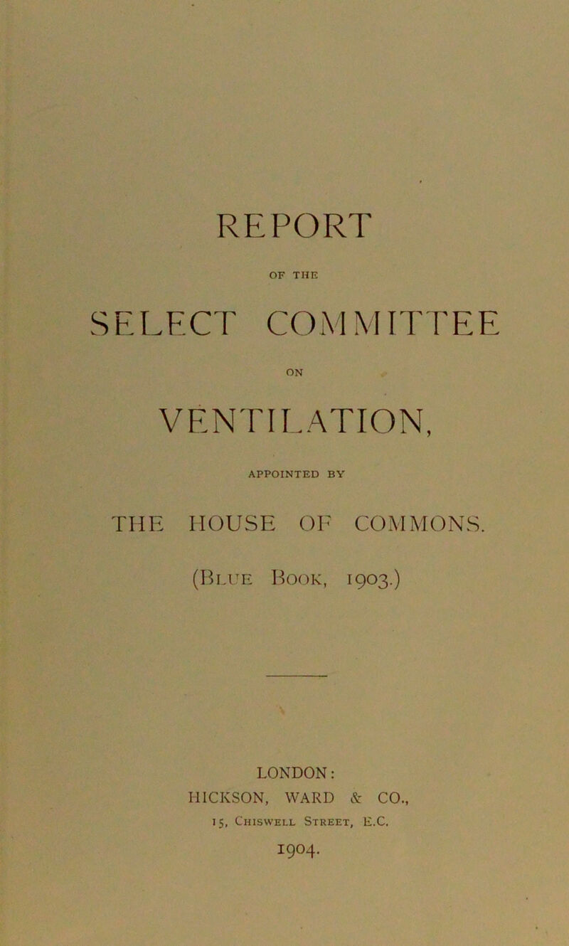 REPORT OF THE SELECT COM MIT FEE ON VENTILATION, APPOINTED BY THE HOUSE OE COMMONS. (Blue Book, 1903.) LONDON: HICKSON, WARD & CO., 15, Chiswell Street, E.C. 1904.