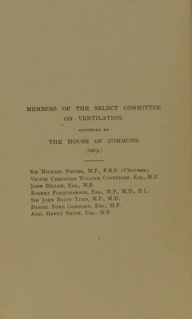 MEMBERS OF THE SELECT COMMITTEE ON VENTILATION, APPOINTED BY THE HOUSE OF COMMONS. (1903O Sir Michael Foster, M.P., F.R.S. fChaiiman). Victor Chrlstian William Cavendish. Esq., M.P. John Dillon, Esq., M.P. Robert Farquharson, Esq., M.P., M.D., D.L. Sir John Batty Tuke, M.P., M.D. Daniel Ford Goddard, E.sq., M.P. Abel Henry Smith, P^sq., M.P. /