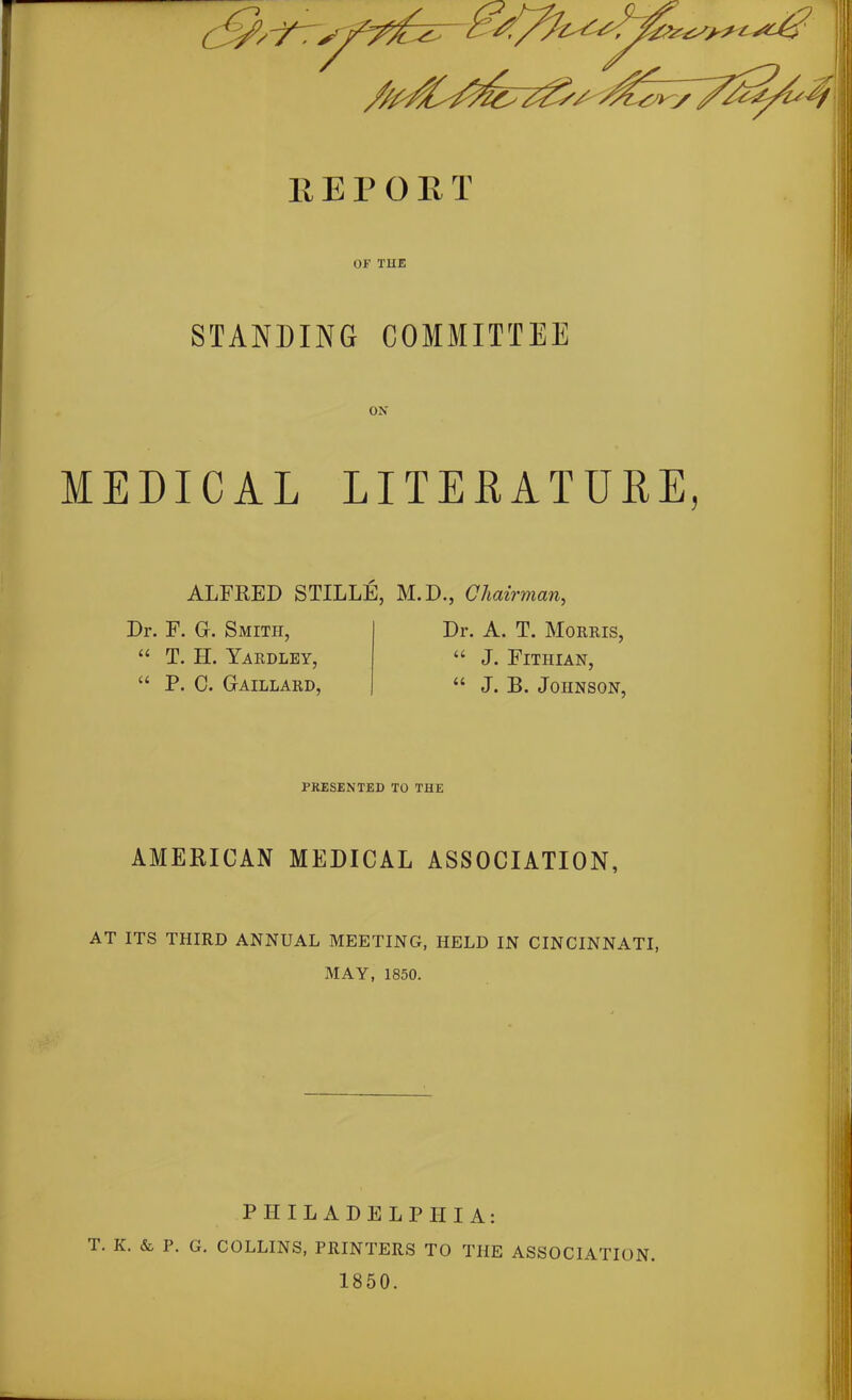 OF THE STANDING COMMITTEE ox MEDICAL LITERATURE, ALFRED STILLE Dr. F. G. Smith, “ T. H. Yardley, “ P. C. Gaillard, M. D., Chairman, Dr. A. T. Morris, “ J. Fitiiian, “ J. B. Johnson, PRESENTED TO THE AMERICAN MEDICAL ASSOCIATION, AT ITS THIRD ANNUAL MEETING, HELD IN CINCINNATI, MAY, 1850. PHILADELPHIA: T. K. & P. G. COLLINS, PRINTERS TO TIIE ASSOCIATION. 1850.