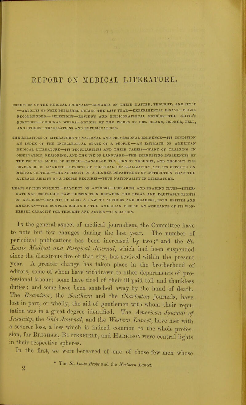 REPORT ON MEDICAL LITERATURE CONDITION OF THE MEDICAL JOURNALS—EEMAHKS ON THEIR MATTER, THOUGHT, AND STYLE ARTICLES OF NOTE PUBLISHED DURING THE LAST YEAR—EXPERIMENTAL ESSAYS—PRIZES RECOMMENDED— SELECTIONS—REVIEWS AND BIBLIOGRAPHICAL NOTICES—THE CRITICrS FUNCTIONS—ORIGINAL WORKS—NOTICES OF THE WORKS OF DRS. DRAKE, HOOKER, BELL, AND OTHERS—TRANSLATIONS AND REPUBLICATIONS. THE RELATIONS OF LITERATURE TO NATIONAL AND PROFESSIONAL EMINENCE ITS CONDITION AN INDEX OF THE INTELLECTUAL STATE OF A PEOPLE AN ESTIMATE OF AMERICAN MEDICAL LITERATURE—ITS PECULIARITIES AND THEIR CAUSES WANT OF TRAINING IN OBSERVATION, REASONING, AND THE USE OF LANGUAGE THE CORRUPTING INFLUENCES OF THE POPULAR MODES OF SPEECH—LANGUAGE THE SIGN OF THOUGHT, AND THOUGHT THE GOVERNOR OF MANKIND—EFFECTS OF POLITICAL CENTRALIZATION AND ITS OPPOSITE ON MENTAL CULTURE—THE NECESSITY OF A HIGHER DEPARTMENT OF INSTRUCTION THAN THE AVERAGE ABILITY OF A PEOPLE REQUIRES TRUE NATIONALITY IN LITERATURE. MEANS OF IMPROVEMENT—PAYMENT OF AUTHORS LIBRARIES AND READING CLUBS INTER- NATIONAL COPYRIGHT LAW DISTINCTION BETWEEN THE LEGAL AND EQUITABLE RIGHTS OF AUTHORS—BENEFITS OF SUCH A LAW TO AUTHORS AND READERS, BOTH BRITISH AND AMERICAN—THE COMPLEX ORIGIN OF THE AMERICAN PEOPLE AN ASSURANCE OF ITS WON- DERFUL CAPACITY FOR THOUGHT AND ACTION—CONCLUSION. In the general aspect of medical journalism, the Committee have to note but few changes during the last year. The number of periodical publications has been increased by two ;* and the St. Louis Medical and Surgical Journal, which had been suspended since the disastrous fire of that city, has revived within the present year. A greater change has taken place in the brotherhood of editors, some of whom have withdrawn to other departments of pro- fessional labour; some have tired of their ill-paid toil and thankless duties; and some have been snatched away by the hand of death. The Examiner, the Southern and the Charleston journals, have lost in part, or wholly, the aid of gentlemen with whom their repu- tation was in a great degree identified. The American Journal of Insanity, the Ohio Journal, and the Western Lancet, have met with a severer loss, a loss which is indeed common to the whole profes- sion, for Brigham, Butterfield, and Harrison were central lights in their respective spheres. In the first, we were bereaved of one of those few men whose * The St. Louis Probe and the Northern Lancet.