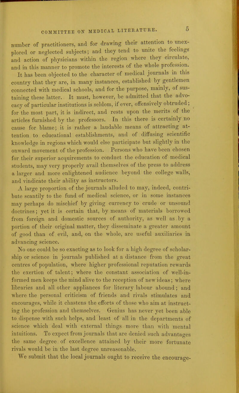 number of practitioners, and for drawing their attention to unex- plored or neglected subjects; and they tend to unite the feelings and action of physicians within the region where they circulate, and in this manner to promote the interests of the whole piofession. It has been objected to the character of medical journals in this country that they are, in many instances, established by gentlemen connected with medical schools, and for the purpose, mainly, of sus- taining these latter. It must, however, be admitted that the advo- cacy of particular institutions is seldom, if ever, offensively obtruded; for the most part, it is indirect, and rests upon the merits of the articles furnished by the professors. In this there is certainly no cause for blame; it is rather a laudable means of attracting at- tention to educational establishments, and of diffusing scientific knowledge in regions which would else participate but slightly in the onward movement of the profession. Persons who have been chosen for their superior acquirements to conduct the education of medical students, may very properly avail themselves of the press to address a larger and more enlightened audience beyond the college walls, and vindicate their ability as instructors. A large proportion of the journals alluded to may, indeed, contri- bute scantily to the fund of medical science, or in some instances may perhaps do mischief by giving currency to crude or unsound doctrines; yet it is certain that, by means of materials borrowed from foreign and domestic sources of authority, as well as by a portion of their original matter, they disseminate a greater amount of good than of evil, and, on the whole, are useful auxiliaries in advancing science. No one could be so exacting as to look for a high degree of scholar- ship or science in journals published at a distance from the great centres of population, where higher professional reputation rewards the exertion of talent; where the constant association of well-in- formed men keeps the mind alive to the reception of new ideas; wdiere libraries and all other appliances for literary labour abound; and where the personal criticism of friends and rivals stimulates and encourages, while it chastens the efforts of those wdio aim at instruct- ing the profession and themselves. Genius has never yet been able to dispense with such helps, and least of all in the departments of science which deal with external things more than with mental intuitions. To expect from journals that are denied such advantages the same degree of excellence attained by their more fortunate rivals wTould be in the last degree unreasonable. We submit that the local journals ought to receive the encourage-