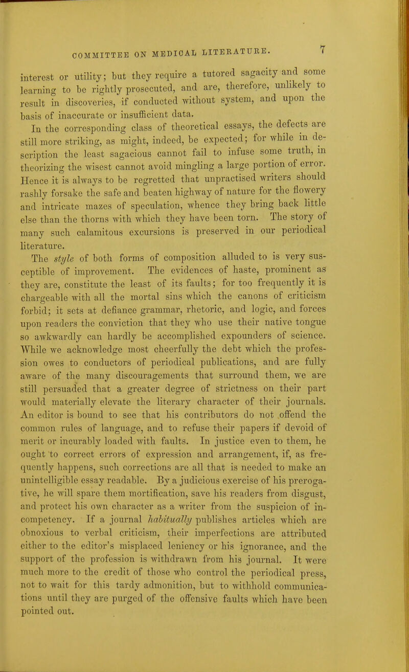 interest or utility; but they require a tutored sagacity and some learning to be rightly prosecuted, and are, therefore, unlikely to result in discoveries, if conducted without system, and upon the basis of inaccurate or insufficient data. In the corresponding class of theoretical essays, the defects aie still more striking, as might, indeed, be expected; for while in de- scription the least sagacious cannot fail to infuse some truth, in theorizing the wisest cannot avoid mingling a large portion of error. Hence it is always to be regretted that unpractised writers should rashly forsake the safe and beaten highway of nature for the flowery and intricate mazes of speculation, whence they bring back little else than the thorns with which they have been torn. The story of many such calamitous excursions is preserved in our periodical literature. The style of both forms of composition alluded to is very sus- ceptible of improvement. The evidences of haste, prominent as they are, constitute the least of its faults; for too frequently it is chargeable with all the mortal sins which the canons of criticism forbid; it sets at defiance grammar, rhetoric, and logic, and forces upon readers the conviction that they who use their native tongue so awkwardly can hardly be accomplished expounders of science. While we acknowledge most cheerfully the debt which the profes- sion owes to conductors of periodical publications, and are fully aware of the many discouragements that surround them, we are still persuaded that a greater degree of strictness on their part would materially elevate the literary character of their journals. An editor is bound to see that his contributors do not offend the common rules of language, and to refuse their papers if devoid of merit or incurably loaded with faults. In justice even to them, he ought to correct errors of expression and arrangement, if, as fre- quently happens, such corrections are all that is needed to make an unintelligible essay readable. By a judicious exercise of his preroga- tive, he will spare them mortification, save his readers from disgust, and protect his own character as a writer from the suspicion of in- competency. If a journal habitually publishes articles which are obnoxious to verbal criticism, their imperfections are attributed either to the editor’s misplaced leniency or his ignorance, and the support of the profession is withdrawn from his journal. It were much more to the credit of those who control the periodical press, not to wait for this tardy admonition, but to withhold communica- tions until they are purged of the offensive faults which have been pointed out.