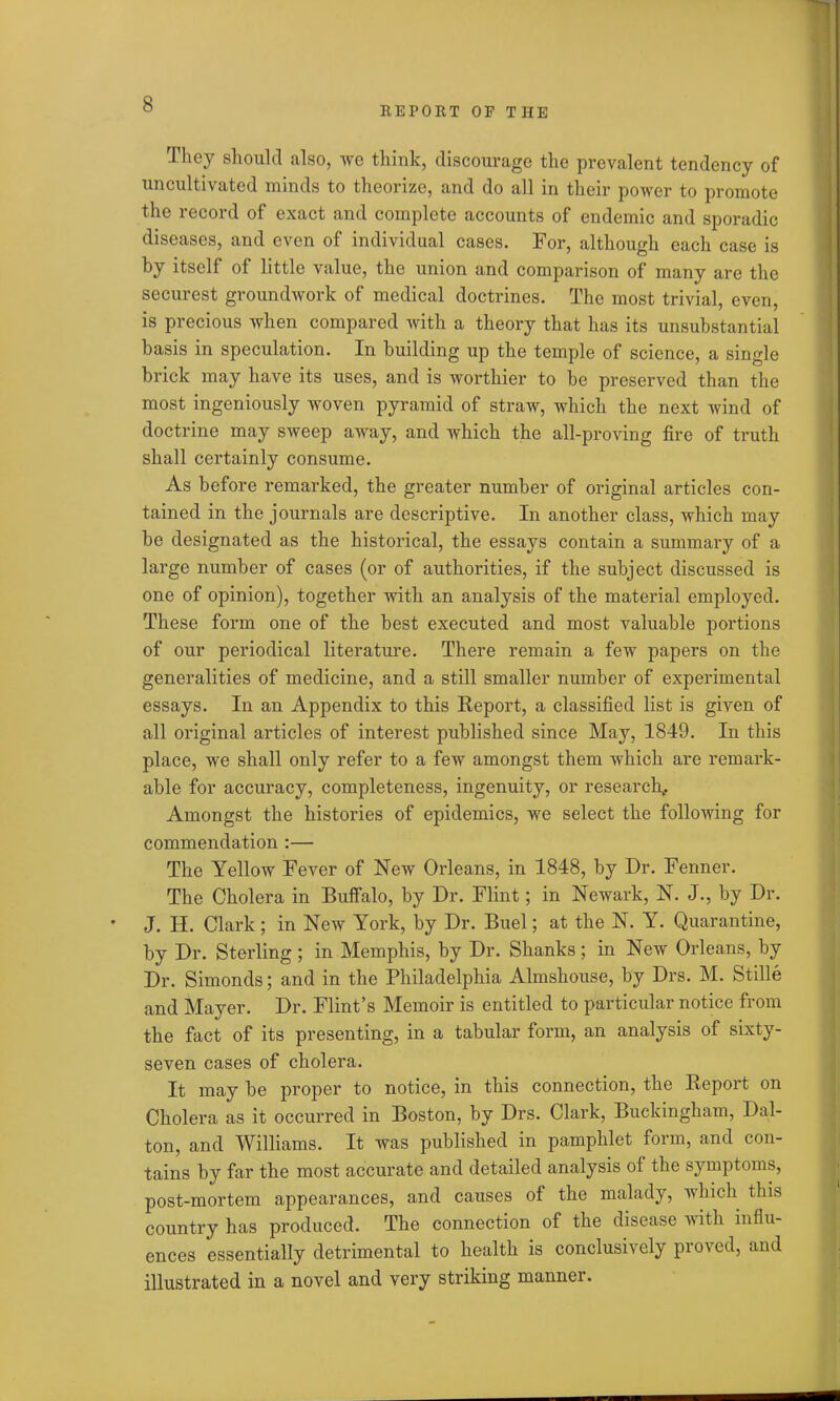 REPORT OF THE They should also, we think, discourage the prevalent tendency of uncultivated minds to theorize, and do all in their power to promote the record of exact and complete accounts of endemic and sporadic diseases, and even of individual cases. For, although each case is by itself of little value, the union and comparison of many are the securest groundwork of medical doctrines. The most trivial, even, is precious when compared with a theory that has its unsubstantial basis in speculation. In building up the temple of science, a single brick may have its uses, and is worthier to be preserved than the most ingeniously woven pyramid of straw, which the next wind of doctrine may sweep away, and which the all-proving fire of truth shall certainly consume. As before remarked, the greater number of original articles con- tained in the journals are descriptive. In another class, which may be designated as the historical, the essays contain a summary of a large number of cases (or of authorities, if the subject discussed is one of opinion), together with an analysis of the material employed. These form one of the best executed and most valuable portions of our periodical literature. There remain a few papers on the generalities of medicine, and a still smaller number of experimental essays. In an Appendix to this Report, a classified list is given of all original articles of interest published since May, 1849. In this place, we shall only refer to a few amongst them which are remark- able for accuracy, completeness, ingenuity, or research,. Amongst the histories of epidemics, we select the following for commendation :— The Yellow Fever of New Orleans, in 1848, by Dr. Fenner. The Cholera in Buffalo, by Dr. Flint; in Newark, N. J., by Dr. J. II. Clark; in New York, by Dr. Buel; at the N. Y. Quarantine, by Dr. Sterling; in Memphis, by Dr. Shanks; in New Orleans, by Dr. Simonds; and in the Philadelphia Almshouse, by Drs. M. Stille and Mayer. Dr. Flint’s Memoir is entitled to particular notice from the fact of its presenting, in a tabular form, an analysis of sixty- seven cases of cholera. It may be proper to notice, in this connection, the Report on Cholera as it occurred in Boston, by Drs. Clark, Buckingham, Dal- ton, and Williams. It was published in pamphlet form, and con- tains by far the most accurate and detailed analysis of the symptoms, post-mortem appearances, and causes of the malady, which this country has produced. The connection of the disease with influ- ences essentially detrimental to health is conclusively proved, and illustrated in a novel and very striking manner.