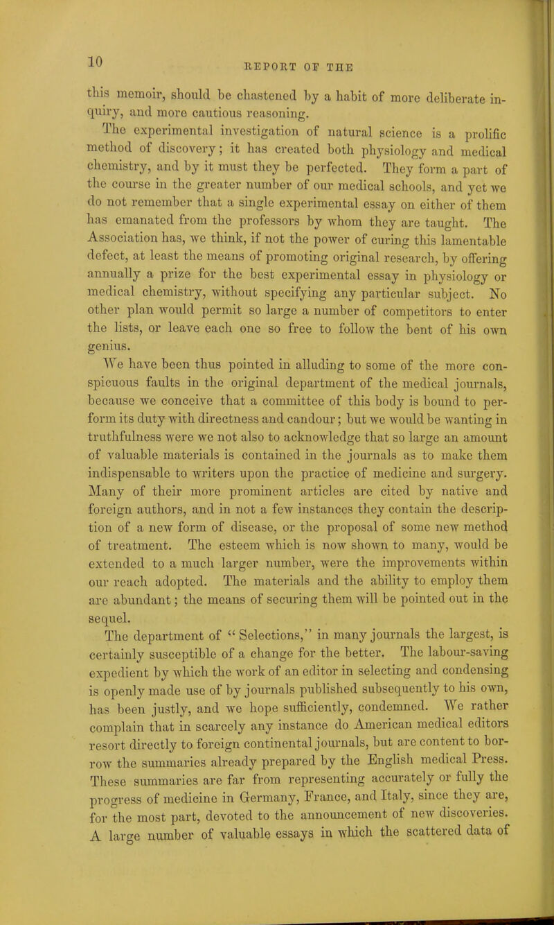 REPORT OE THE this memoir, should be chastened by a habit of more deliberate in- quiry, and more cautious reasoning. The experimental investigation of natural science is a prolific method of discovery; it has created both physiology and medical chemistry, and by it must they be perfected. They form a part of the course in the greater number of our medical schools, and yet we do not remember that a single experimental essay on either of them has emanated from the professors by whom they are taught. The Association has, we think, if not the power of curing this lamentable defect, at least the means of promoting original research, by offering annually a prize for the best experimental essay in physiology or medical chemistry, without specifying any particular subject. No other plan would permit so large a number of competitors to enter the lists, or leave each one so free to follow the bent of his own genius. We have been thus pointed in alluding to some of the more con- spicuous faults in the original department of the medical journals, because we conceive that a committee of this body is bound to per- form its duty with directness and candour; but we would be wanting in truthfulness were we not also to acknowledge that so large an amount of valuable materials is contained in the journals as to make them indispensable to writers upon the practice of medicine and surgery. Many of their more prominent articles are cited by native and foreign authors, and in not a few instances they contain the descrip- tion of a new form of disease, or the proposal of some new method of treatment. The esteem which is now shown to many, would be extended to a much larger number, were the improvements within our reach adopted. The materials and the ability to employ them are abundant; the means of securing them will be pointed out in the sequel. The department of “ Selections,” in many journals the largest, is certainly susceptible of a change for the better. The labour-saving expedient by which the work of an editor in selecting and condensing is openly made use of by journals published subsequently to his own, has been justly, and we hope sufficiently, condemned. We rather complain that in scarcely any instance do American medical editors resort directly to foreign continental journals, but are content to bor- row the summaries already prepared by the English medical Press. These summaries are far from representing accurately or fully the progress of medicine in Germany, France, and Italy, since they are, for the most part, devoted to the announcement of new discoveries. A large number of valuable essays in which the scattered data of