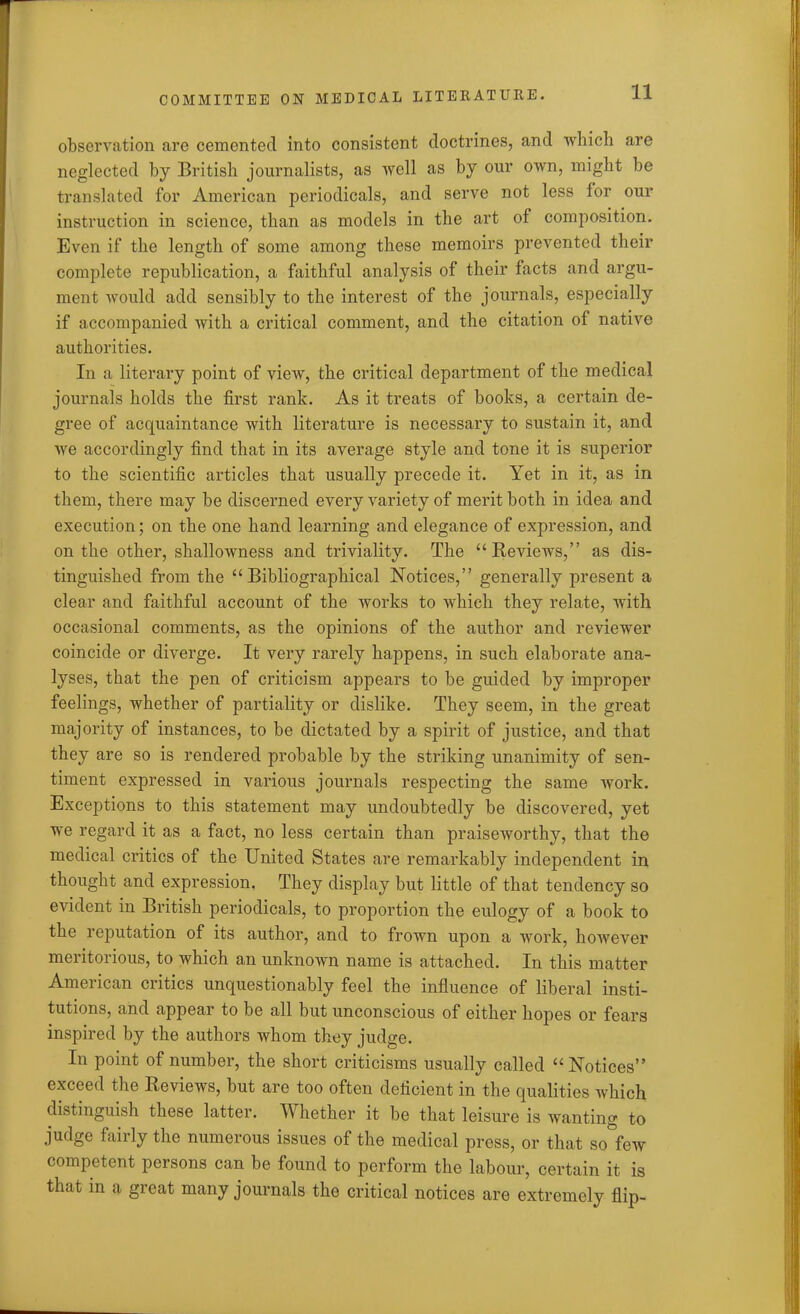 11 observation are cemented into consistent doctrines, and which are neglected by British journalists, as well as by our own, might be translated for American periodicals, and serve not less for our instruction in science, than as models in the art of composition. Even if the length of some among these memoirs prevented their complete republication, a faithful analysis of their facts and argu- ment would add sensibly to the interest of the journals, especially if accompanied with a critical comment, and the citation of native authorities. In a literary point of view, the critical department of the medical journals holds the first rank. As it treats of books, a certain de- gree of acquaintance with literature is necessary to sustain it, and we accordingly find that in its average style and tone it is superior to the scientific articles that usually precede it. Yet in it, as in them, there may be discerned every variety of merit both in idea and execution; on the one hand learning and elegance of expression, and on the other, shallowness and triviality. The “Reviews,” as dis- tinguished from the “Bibliographical Notices,” generally present a clear and faithful account of the works to which they relate, with occasional comments, as the opinions of the author and reviewer coincide or diverge. It very rarely happens, in such elaborate ana- lyses, that the pen of criticism appears to be guided by improper feelings, whether of partiality or dislike. They seem, in the great majority of instances, to be dictated by a spirit of justice, and that they are so is rendered probable by the striking unanimity of sen- timent expressed in various journals respecting the same work. Exceptions to this statement may undoubtedly be discovered, yet we regard it as a fact, no less certain than praiseworthy, that the medical critics of the United States are remarkably independent in thought and expression. They display but little of that tendency so evident in British periodicals, to proportion the eulogy of a book to the reputation of its author, and to frown upon a work, however meritorious, to which an unknown name is attached. In this matter American critics unquestionably feel the influence of liberal insti- tutions, and appear to be all but unconscious of either hopes or fears inspired by the authors whom they judge. In point of number, the short criticisms usually called “Notices” exceed the Reviews, but are too often deficient in the qualities which distinguish these latter. Whether it be that leisure is wanting to judge fairly the numerous issues of the medical press, or that so few competent persons can be found to perform the labour, certain it is that in a great many journals the critical notices are extremely flip-