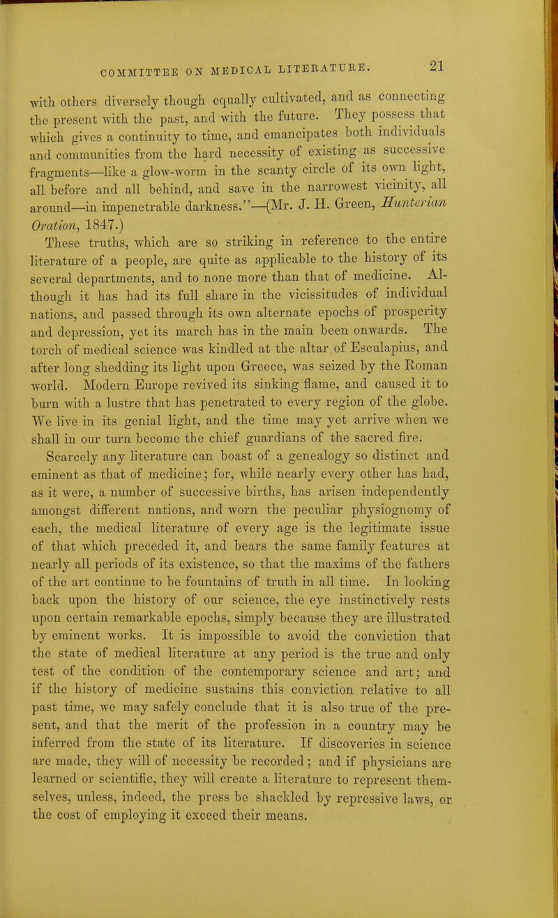 with others diversely though equally cultivated, and as connecting the present with the past, and with the future. Ihey possess that which gives a continuity to time, and emancipates both individuals and communities from the hard necessity of existing as successive fragments—like a glow-worm in the scanty circle of its own light, all before and all behind, and save in the narrowest vicinity, all around—in impenetrable darkness.”—(Mr. J. H. Green, Hunterian Oration, 1847.) These truths, which are so striking in reference to the entire literature of a people, are quite as applicable to the history of its several departments, and to none more than that of medicine. Al- though it has had its full share in the vicissitudes of individual nations, and passed through its own alternate epochs of prosperity and depression, yet its march has in the main been onwards. The torch of medical science was kindled at the altar of Esculapius, and after long shedding its light upon Greece, was seized by the Homan world. Modern Europe revived its sinking flame, and caused it to burn with a lustre that has penetrated to every region of the globe. We live in its genial light, and the time may yet arrive when wTe shall in our turn become the chief guardians of the sacred fire. Scarcely any literature can boast of a genealogy so distinct and eminent as that of medicine; for, while nearly every other has had, as it were, a number of successive births, has arisen independently amongst different nations, and worn the peculiar physiognomy of each, the medical literature of every age is the legitimate issue of that which preceded it, and bears the same family features at nearly all periods of its existence, so that the maxims of the fathers of the art continue to be fountains of truth in all time. In looking back upon the history of our science, the eye instinctively rests upon certain remarkable epochs, simply because they are illustrated by eminent works. It is impossible to avoid the conviction that the state of medical literature at any period is the true and only test of the condition of the contemporary science and art; and if the history of medicine sustains this conviction relative to all past time, we may safely conclude that it is also true of the pre- sent, and that the merit of the profession in a country may be inferred from the state of its literature. If discoveries in science are made, they will of necessity be recorded; and if physicians are learned or scientific, they will create a literature to represent them- selves, unless, indeed, the press be shackled by repressive laws, or the cost of employing it exceed their means.