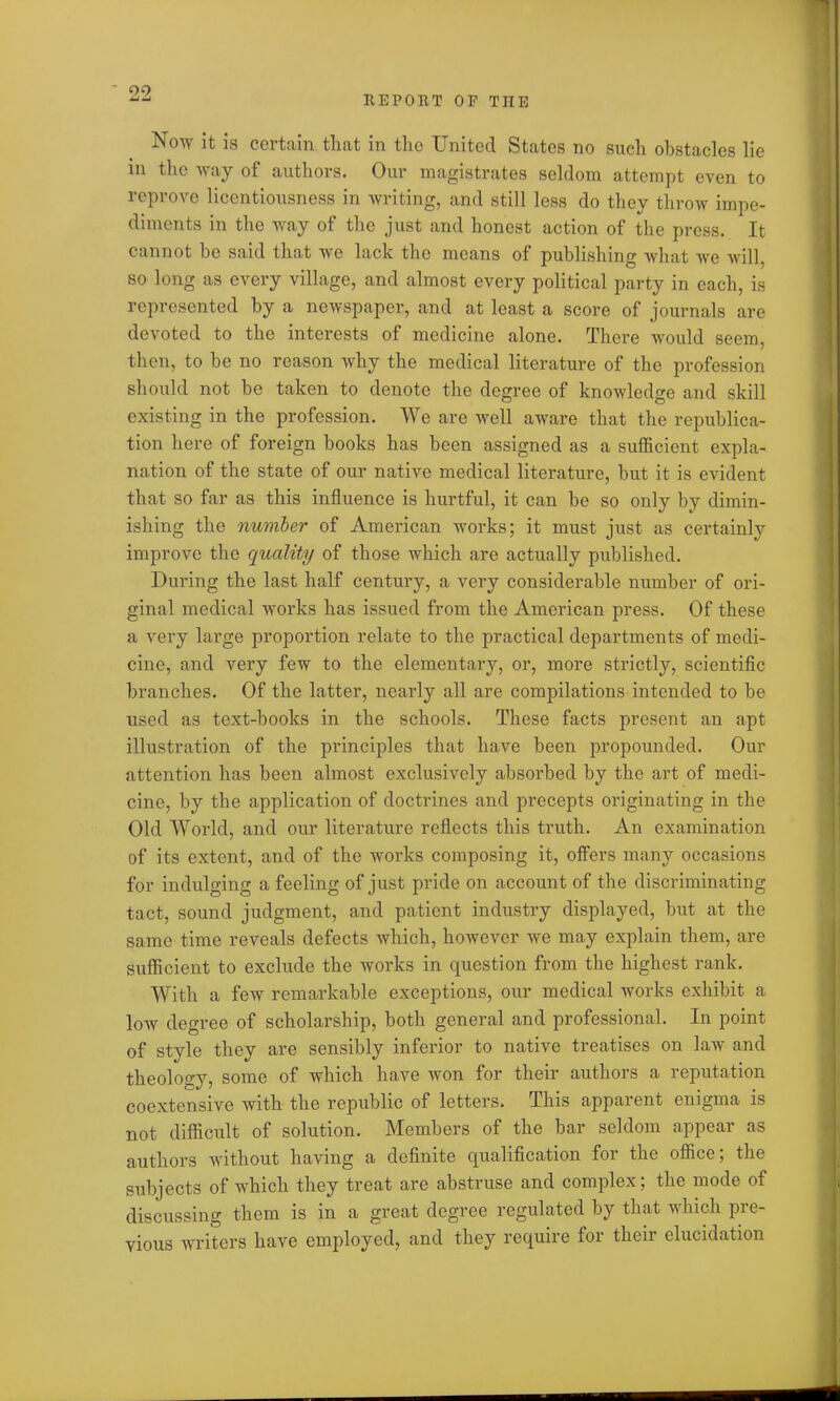 Now it is certain that in the United States no such obstacles lie in the way of authors. Our magistrates seldom attempt even to reprove licentiousness in writing, and still less do they throw impe- diments in the way of the just and honest action of the press. It cannot be said that we lack the means of publishing what we will, so long as every village, and almost every political party in each, is represented by a newspaper, and at least a score of journals are devoted to the interests of medicine alone. There would seem, then, to be no reason why the medical literature of the profession should not be taken to denote the degree of knowledge and skill existing in the profession. We are well aware that the republica- tion here of foreign books has been assigned as a sufficient expla- nation of the state of our native medical literature, but it is evident that so far as this influence is hurtful, it can be so only by dimin- ishing the number of American works; it must just as certainly improve the quality of those which are actually published. During the last half century, a very considerable number of ori- ginal medical works has issued from the American press. Of these a very large proportion relate to the practical departments of medi- cine, and very few to the elementary, or, more strictly, scientific branches. Of the latter, nearly all are compilations intended to be used as text-books in the schools. These facts present an apt illustration of the principles that have been propounded. Our attention has been almost exclusively absorbed by the art of medi- cine, by the application of doctrines and precepts originating in the Old World, and our literature reflects this truth. An examination of its extent, and of the works composing it, offers many occasions for indulging a feeling of just pride on account of the discriminating tact, sound judgment, and patient industry displayed, but at the same time reveals defects which, however we may explain them, are sufficient to exclude the works in question from the highest rank. With a few remarkable exceptions, our medical works exhibit a low degree of scholarship, both general and professional. In point of style they are sensibly inferior to native treatises on law and theology, some of which have won for their authors a reputation coextensive with the republic of letters. This apparent enigma is not difficult of solution. Members of the bar seldom appear as authors without having a definite qualification for the office; the subjects of which they treat are abstruse and complex; the mode of discussing them is in a great degree regulated by that which pre- vious writers have employed, and they require for their elucidation
