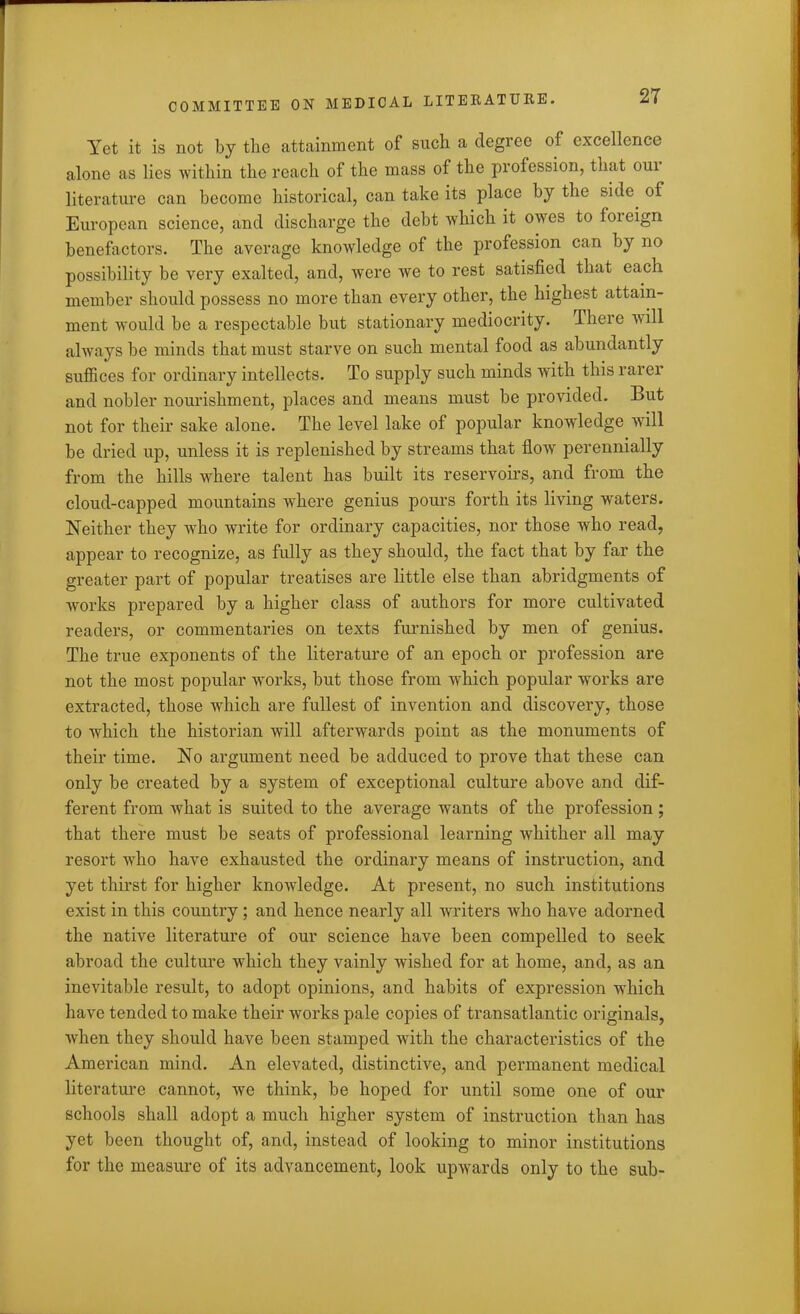 Yet it is not by the attainment of such a degree of excellence alone as lies within the reach of the mass of the profession, that oui literature can become historical, can take its place by the side of European science, and discharge the debt which it owes to foieign benefactors. The average knowledge of the profession can by no possibility be very exalted, and, were we to rest satisfied that each member should possess no more than every other, the highest attain- ment would be a respectable but stationary mediocrity. There will always be minds that must starve on such mental food as abundantly suffices for ordinary intellects. To supply such minds with this rarer and nobler nourishment, places and means must be provided. But not for their sake alone. The level lake of popular knowledge will be dried up, unless it is replenished by streams that flow perennially from the hills where talent has built its reservoirs, and from the cloud-capped mountains where genius pours forth its living waters. Neither they who write for ordinary capacities, nor those who read, appear to recognize, as fully as they should, the fact that by far the greater part of popular treatises are little else than abridgments of works prepared by a higher class of authors for more cultivated readers, or commentaries on texts furnished by men of genius. The true exponents of the literature of an epoch or profession are not the most popular works, but those from which popular works are extracted, those which are fullest of invention and discovery, those to which the historian will afterwards point as the monuments of their time. No argument need be adduced to prove that these can only be created by a system of exceptional culture above and dif- ferent from Avhat is suited to the average wants of the profession; that there must be seats of professional learning whither all may resort who have exhausted the ordinary means of instruction, and yet thirst for higher knowledge. At present, no such institutions exist in this country; and hence nearly all writers who have adorned the native literature of our science have been compelled to seek abroad the culture which they vainly wished for at home, and, as an inevitable result, to adopt opinions, and habits of expression which have tended to make their works pale copies of transatlantic originals, when they should have been stamped with the characteristics of the American mind. An elevated, distinctive, and permanent medical literature cannot, we think, be hoped for until some one of our schools shall adopt a much higher system of instruction than has yet been thought of, and, instead of looking to minor institutions for the measure of its advancement, look upwards only to the sub-