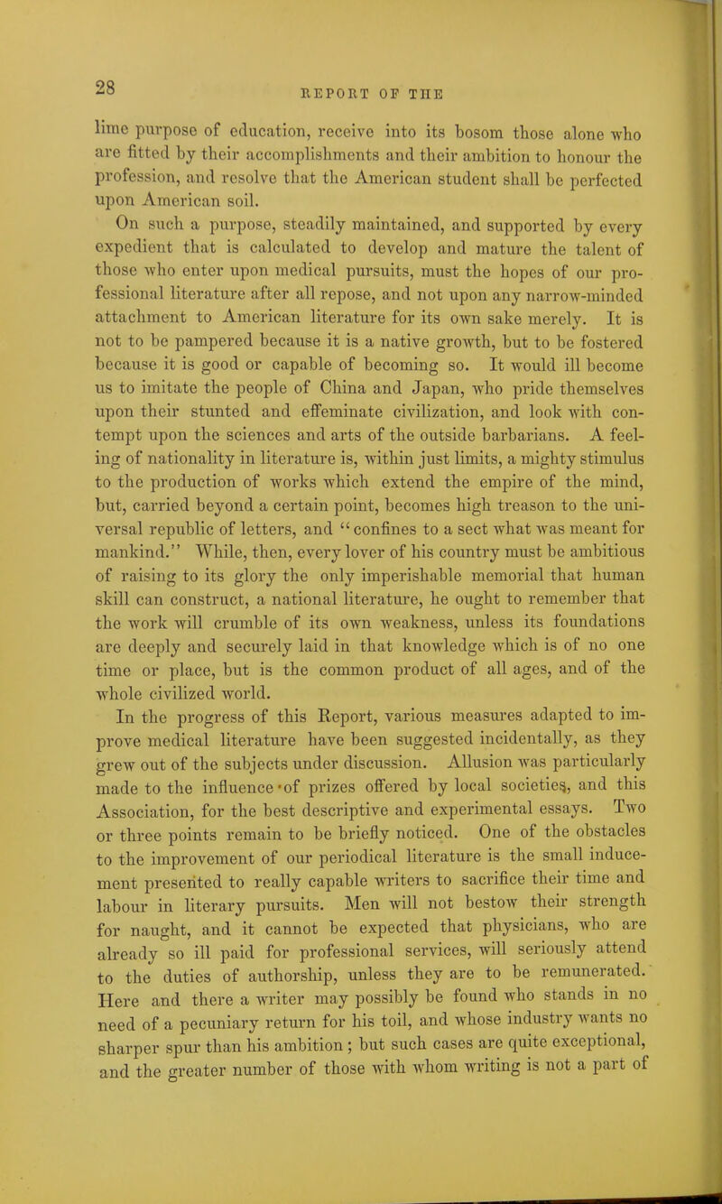 REPORT OP THE lime purpose of education, receive into its bosom those alone who are fitted by their accomplishments and their ambition to honour the profession, and resolve that the American student shall be perfected upon American soil. On such a purpose, steadily maintained, and supported by every expedient that is calculated to develop and mature the talent of those who enter upon medical pursuits, must the hopes of our pro- fessional literature after all repose, and not upon any narrow-minded attachment to American literature for its own sake merely. It is not to be pampered because it is a native growth, but to be fostered because it is good or capable of becoming so. It would ill become us to imitate the people of China and Japan, who pride themselves upon their stunted and effeminate civilization, and look with con- tempt upon the sciences and arts of the outside barbarians. A feel- ing of nationality in literature is, within just limits, a mighty stimulus to the production of works which extend the empire of the mind, but, carried beyond a certain point, becomes high treason to the uni- versal republic of letters, and “ confines to a sect what was meant for mankind.” While, then, every lover of his country must be ambitious of raising to its gloi'y the only imperishable memorial that human skill can construct, a national literature, he ought to remember that the work will crumble of its own weakness, unless its foundations are deeply and securely laid in that knowledge which is of no one time or place, but is the common product of all ages, and of the whole civilized world. In the progress of this Report, various measures adapted to im- prove medical literature have been suggested incidentally, as they grew out of the subjects under discussion. Allusion was particularly made to the influence *of prizes offered by local societies, and this Association, for the best descriptive and experimental essays. Two or three points remain to be briefly noticed. One of the obstacles to the improvement of our periodical literature is the small induce- ment presented to really capable writers to sacrifice their time and labour in literary pursuits. Men will not bestow their strength for naught, and it cannot be expected that physicians, who are already so ill paid for professional services, will seriously attend to the duties of authorship, unless they are to be remunerated. Here and there a writer may possibly be found who stands in no need of a pecuniary return for his toil, and whose industry wants no sharper spur than his ambition ; but such cases are quite exceptional, and the greater number of those with whom writing is not a part of