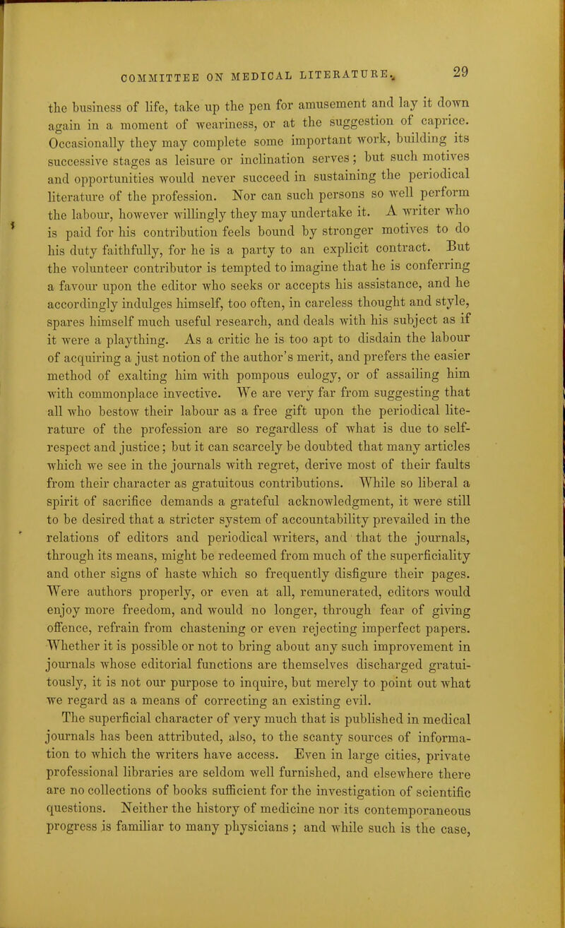 the business of life, take up the pen for amusement and lay it down again in a moment of weariness, or at the suggestion of capiice. Occasionally they may complete some important work, building its successive stages as leisure or inclination serves; but such motives and opportunities would never succeed in sustaining the periodical literature of the profession. Nor can such persons so well perform the labour, however willingly they may undertake it. A writer who is paid for his contribution feels bound by stronger motives to do his duty faithfully, for he is a party to an explicit contract. But the volunteer contributor is tempted to imagine that he is conferring a favour upon the editor who seeks or accepts his assistance, and he accordingly indulges himself, too often, in careless thought and style, spares himself much useful research, and deals with his subject as if it were a plaything. As a critic he is too apt to disdain the labour of acquiring a just notion of the author’s merit, and prefers the easier method of exalting him with pompous eulogy, or of assailing him with commonplace invective. We are very far from suggesting that all who bestow their labour as a free gift upon the periodical lite- rature of the profession are so regardless of what is due to self- respect and justice; but it can scarcely be doubted that many articles which we see in the journals with regret, derive most of their faults from their character as gratuitous contributions. While so liberal a spirit of sacrifice demands a grateful acknowledgment, it were still to be desired that a stricter system of accountability prevailed in the relations of editors and periodical writers, and that the journals, through its means, might be redeemed from much of the superficiality and other signs of haste which so frequently disfigure their pages. Were authors properly, or even at all, remunerated, editors would enjoy more freedom, and would no longer, through fear of giving offence, refrain from chastening or even rejecting imperfect papers. Whether it is possible or not to bring about any such improvement in journals whose editorial functions are themselves discharged gratui- tously, it is not our purpose to inquire, but merely to point out what we regard as a means of correcting an existing evil. The superficial character of very much that is published in medical journals has been attributed, also, to the scanty sources of informa- tion to which the writers have access. Even in large cities, private professional libraries are seldom well furnished, and elsewhere there are no collections of books sufficient for the investigation of scientific questions. Neither the history of medicine nor its contemporaneous progress is familiar to many physicians ; and while such is the case,