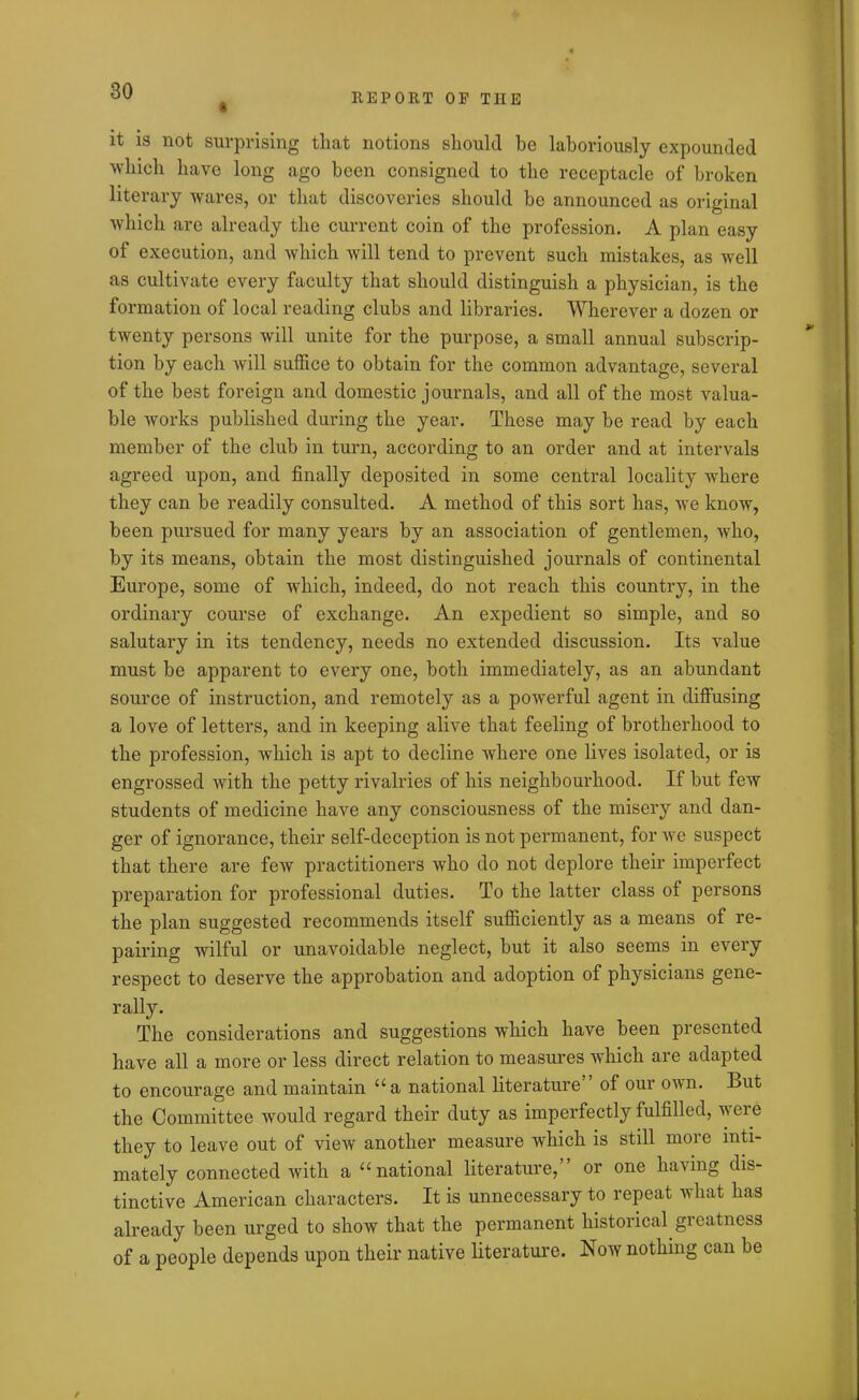 REPORT OP THE it is not surprising that notions should he laboriously expounded which have long ago been consigned to the receptacle of broken literary wares, or that discoveries should be announced as original which are already the current coin of the profession. A plan easy of execution, and which will tend to prevent such mistakes, as well as cultivate every faculty that should distinguish a physician, is the formation of local reading clubs and libraries. Wherever a dozen or twenty persons will unite for the purpose, a small annual subscrip- tion by each will suffice to obtain for the common advantage, several of the best foreign and domestic journals, and all of the most valua- ble works published during the year. These may be read by each member of the club in turn, according to an order and at intervals agreed upon, and finally deposited in some central locality where they can be readily consulted. A method of this sort has, we know, been pursued for many years by an association of gentlemen, who, by its means, obtain the most distinguished journals of continental Europe, some of which, indeed, do not reach this country, in the ordinary course of exchange. An expedient so simple, and so salutary in its tendency, needs no extended discussion. Its value must be apparent to every one, both immediately, as an abundant source of instruction, and remotely as a powerful agent in diffusing a love of letters, and in keeping alive that feeling of brotherhood to the profession, which is apt to decline where one lives isolated, or is engrossed with the petty rivalries of his neighbourhood. If but few students of medicine have any consciousness of the misery and dan- ger of ignorance, their self-deception is not permanent, for we suspect that there are few practitioners who do not deplore their imperfect preparation for professional duties. To the latter class of persons the plan suggested recommends itself sufficiently as a means of re- pairing wilful or unavoidable neglect, but it also seems in every respect to deserve the approbation and adoption of physicians gene- rally. The considerations and suggestions which have been presented have all a more or less direct relation to measures which are adapted to encourage and maintain “a national literature” of our own. But the Committee would regard their duty as imperfectly fulfilled, were they to leave out of view another measure which is still more inti- mately connected with a “national literature,” or one having dis- tinctive American characters. It is unnecessary to repeat what has already been urged to show that the permanent historical greatness of a people depends upon their native literature. Now nothing can be