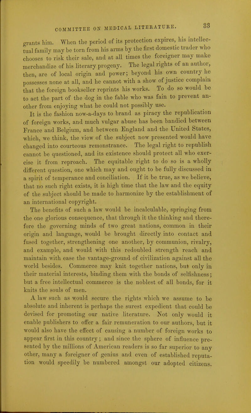 o-rants him. When the period of its protection expires, his intellec- tual family may he torn from his arms by the first domestic trader who chooses to risk their sale, and at all times the foreigner may make merchandize of his literary progeny. The legal rights of an author, then, are of local origin and power; beyond his own country he possesses none at all, and he cannot with a show of justice complain that the foreign bookseller reprints his works. To do so would be to act the part of the dog in the fable who was fain to prevent an- other from enjoying what he could not possibly use. It is the fashion now-a-days to brand as piracy the republication of foreign works, and much vulgar abuse has been bandied between France and Belgium, and between England and the United States, which, we think, the view of the subject now presented would have changed into courteous remonstrance. The legal right to republish cannot be questioned, and its existence should protect all who exer- cise it from reproach. The equitable right to do so is a wholly different question, one which may and ought to be fully discussed in a spirit of temperance and conciliation. If it be true, as we believe, that no such right exists, it is high time that the law and the equity of the subject should be made to harmonize by the establishment of an international copyright. The benefits of such a law would be incalculable, springing from the one glorious consequence, that through it the thinking and there- fore the governing minds of two great nations, common in their origin and language, would be brought directly into contact and fused together, strengthening one another, by communion, rivalry, and example, and would with this redoubled strength reach and maintain with ease the vantage-ground of civilization against all the world besides. Commerce may knit together nations, but only in their material interests, binding them with the bonds of selfishness; but a free intellectual commerce is the noblest of all bonds, for it knits the souls of men. A law such as would secure the rights which we assume to be absolute and inherent is perhaps the surest expedient that could be devised for promoting our native literature. Not only would it enable publishers to offer a fair remuneration to our authors, but it would also have the effect of causing a number of foreign works to appear first in this country; and since the sphere of influence pre- sented by the millions of American readers is so far superior to any other, many a foreigner of genius and even of established reputa- tion would speedily be numbered amongst our adopted citizens.