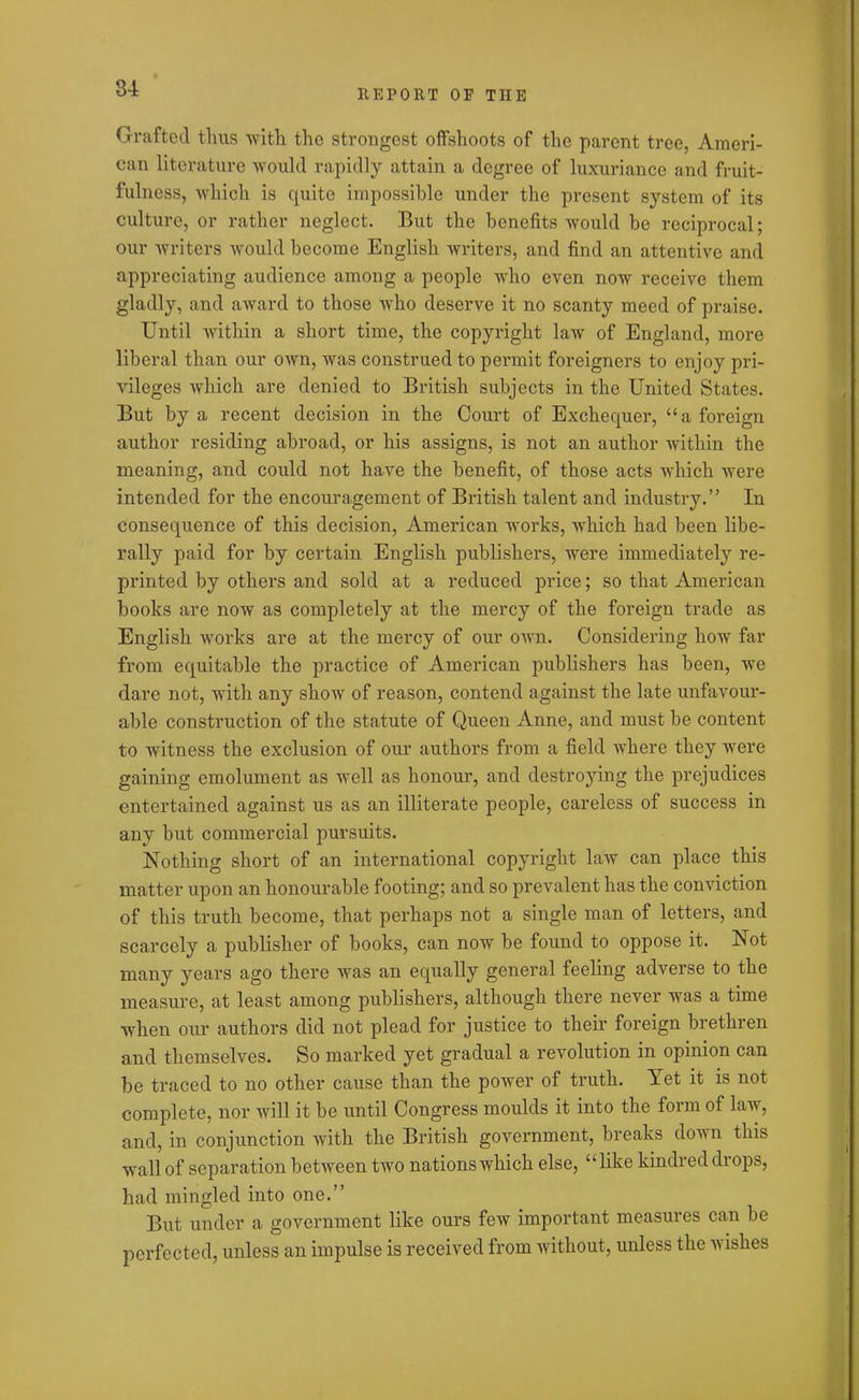 REPORT OF THE Grafted thus with the strongest offshoots of the parent tree, Ameri- can literature would rapidly attain a degree of luxuriance and fruit- fulness, which is quite impossible under the present system of its culture, or rather neglect. But the benefits would be reciprocal; our writers would become English writers, and find an attentive and appreciating audience among a people who even now receive them gladly, and award to those who deserve it no scanty meed of praise. Until within a short time, the copyright law of England, more liberal than our own, was construed to permit foreigners to enjoy pri- vileges which are denied to British subjects in the United States. But by a recent decision in the Court of Exchequer, “a foreign author residing abroad, or his assigns, is not an author within the meaning, and could not have the benefit, of those acts which were intended for the encouragement of British talent and industry.” In consequence of this decision, American works, which had been libe- rally paid for by certain English publishers, were immediately re- printed by others and sold at a reduced price; so that American books are now as completely at the mercy of the foreign trade as English works are at the mercy of our own. Considering how far from equitable the practice of American publishers has been, we dare not, with any show of reason, contend against the late unfavour- able construction of the statute of Queen Anne, and must be content to witness the exclusion of our authors from a field where they were gaining emolument as well as honour, and destroying the prejudices entertained against us as an illiterate people, careless of success in any but commercial pursuits. Nothing short of an international copyright law can place this matter upon an honourable footing; and so prevalent has the conviction of this truth become, that perhaps not a single man of letters, and scarcely a publisher of books, can now be found to oppose it. Not many years ago there was an equally general feeling adverse to the measure, at least among publishers, although there never was a time when our authors did not plead for justice to their foreign brethren and themselves. So marked yet gradual a revolution in opinion can be traced to no other cause than the power of truth. Yet it is not complete, nor will it be until Congress moulds it into the form of law, and, in conjunction Avitli the British government, breaks down this wall of separation betAveen tivo nationswhich else, “like kindred drops, had mingled into one.” But under a government like ours few important measures can be perfected, unless an impulse is received from AYitkout, unless the aa islies