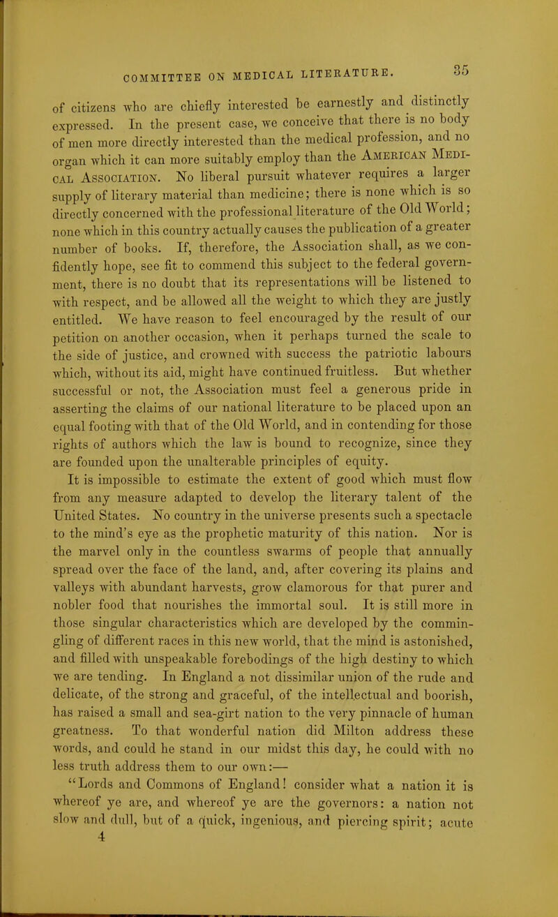 of citizens who are chiefly interested he earnestly and distinctly expressed. In the present case, we conceive that there is no body of men more directly interested than the medical profession, and no organ which it can more suitably employ than the American Medi- cal Association. No liberal pursuit whatever requires a largei supply of literary material than medicine; there is none which is so directly concerned with the professional literature of the Old World, none which in this country actually causes the publication of a greater number of books. If, therefore, the Association shall, as we con- fidently hope, see fit to commend this subject to the federal govern- ment, there is no doubt that its representations will be listened to with respect, and be allowed all the weight to which they are justly entitled. We have reason to feel encouraged by the result of our petition on another occasion, when it perhaps turned the scale to the side of justice, and crowned with success the patriotic labours which, without its aid, might have continued fruitless. But whether successful or not, the Association must feel a generous pride in asserting the claims of our national literature to be placed upon an equal footing with that of the Old World, and in contending for those rights of authors which the law is bound to recognize, since they are founded upon the unalterable principles of equity. It is impossible to estimate the extent of good which must flow from any measure adapted to develop the literary talent of the United States. No country in the universe presents such a spectacle to the mind’s eye as the prophetic maturity of this nation. Nor is the marvel only in the countless swarms of people that annually spread over the face of the land, and, after covering its plains and valleys with abundant harvests, grow clamorous for that purer and nobler food that nourishes the immortal soul. It is still more in those singular characteristics which are developed by the commin- gling of different races in this new world, that the mind is astonished, and filled with unspeakable forebodings of the high destiny to which we are tending. In England a not dissimilar union of the rude and delicate, of the strong and graceful, of the intellectual and boorish, has raised a small and sea-girt nation to the very pinnacle of human greatness. To that wonderful nation did Milton address these words, and could he stand in our midst this day, he could with no less truth address them to our own:— “ Lords and Commons of England! consider what a nation it is whereof ye are, and whereof ye are the governors: a nation not slow and dull, but of a quick, ingenious, and piercing spirit; acute 4