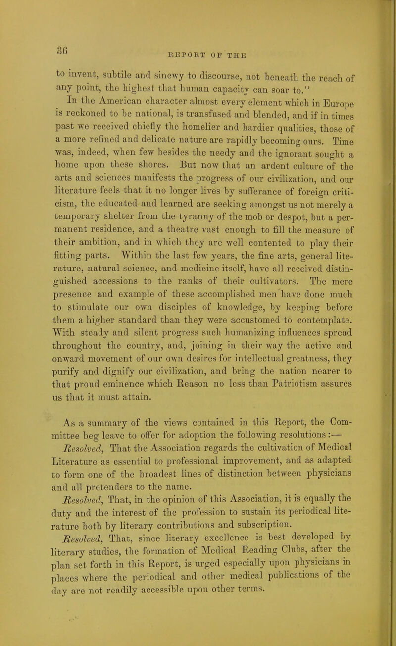 3 G RETORT OP THE to invent, subtile and sinewy to discourse, not beneath the reach of any point, the highest that human capacity can soar to.” In the American chaiacter almost every element which m Europe is reckoned to be national, is transfused and blended, and if in times past we received chiefly the homelier and hardier qualities, those of a more refined and delicate nature are rapidly becoming ours. Time was, indeed, when few besides the needy and the ignorant sought a home upon these shores. But now that an ardent culture of the arts and sciences manifests the progress of our civilization, and our literature feels that it no longer lives by sufferance of foreign criti- cism, the educated and learned are seeking amongst us not merely a temporary shelter from the tyranny of the mob or despot, but a per- manent residence, and a theatre vast enough to fill the measure of their ambition, and in which they are well contented to play their fitting parts. Within the last few years, the fine arts, general lite- rature, natural science, and medicine itself, have all received distin- guished accessions to the ranks of their cultivators. The mere presence and example of these accomplished men have done much to stimulate our own disciples of knowledge, by keeping before them a higher standard than they were accustomed to contemplate. With steady and silent progress such humanizing influences spread throughout the country, and, joining in their way the active and onward movement of our own desires for intellectual greatness, they purify and dignify our civilization, and bring the nation nearer to that proud eminence which Reason no less than Patriotism assures us that it must attain. As a summary of the views contained in this Report, the Com- mittee beg leave to offer for adoption the following resolutions:— Resolved, That the Association regards the cultivation of Medical Literature as essential to professional improvement, and as adapted to form one of the broadest lines of distinction between physicians and all pretenders to the name. Resolved, That, in the opinion of this Association, it is equally the duty and the interest of the profession to sustain its periodical lite- rature both by literary contributions and subscription. Resolved, That, since literary excellence is best developed by literary studies, the formation of Medical Reading Clubs, after the plan set forth in this Report, is urged especially upon physicians in places where the periodical and other medical publications of the day are not readily accessible upon other terms.