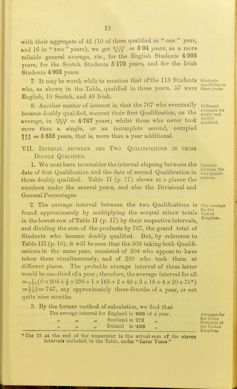 with their aggregate of 42 (10 of them qualified in one year, and 16 in two years), we get VaV = years, as a more reliable general average, viz., for the English Students 4'995 years, for the Scotch Students 5170 years, and for the Irish Students 4'903 years. 7. It may be worth while to mention that of the 116 Students students ■ n 1 • 1 r >i quulifyiiig iu who, as shown in the Table, qualified m three years, 07 were tbiee years. English, 10 Scotch, and 49 Irish. 8. Another matter of interest is, that the 767 who eventually DilTerent became doubly qualified, secured their first Qualification, on the average, in = 4767 years; whilst those who never took IZnLd. more than a single, or an incomplete second, occupied = 5 856 years, that is, more than a year additional. VII. Inteeval between the Two Qualifications in those Doubly Qualified, 1. We next have to consider the interval elapsing between the luterrai date of first Qualification and the date of second Qualification in two^Quaua^ those doubly qualified. Table II (p. 17) shows at a glance the numbers under the several years, and also the Divisional and General Percentages. 2. The average interval between the two Qualifications is The average found approximately by multiplying the several minor totals umted in the lowest row of Table II (p. 17) by their respective intervals, and dividing tbe sum of the products by 767, the grand total of Students who became doubly qualified. But, by reference to Table III (p. 18), it will be seen that the 503 taking both Qualifi- cations in the same year, consisted of 204 who appear to have taken them simultaneously, and of 299 who took them at difierent places. The probable average interval of these latter would be one-third of a year ; therefore, the average interval for all =^(0 X 204+A X 299 +1 X166 + 2 X 49 + 3 X18 + 4 X 20 + 75*) say approximately three-fonrths of a year, or not quite nine months. 3. By the former method of calculation, we find that The average interval for England is -085 of a year. Averages for „ Scotland is-172 „ Divisions of „ » Ireland is '495 „ the United * The 75 at the end of the numerator ia the actual sum of the elovcn intervali included, in the Table, under <'Later Years. KiiigJom,