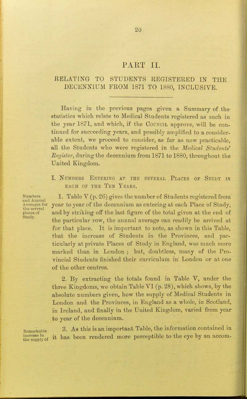 PART II. RELATING TO STUDENTS REGISTERED IN THE DECENNIUM FROM 1871 TO 1880, INCLUSIVE. Having in the previous pages given a Summary of the statistics which relate to Medical Students registered as such in the year 1871, and which, if the Council approve, will be con- tinued for succeeding years, and possibly amplified to a consider- able extent, we proceed to consider, as far as now practicable, all the Students who were registered in the Medical Students^ Register, during the decennium from 1871 to 1880, throughout the United Kingdom. I. NuMBKKS Entering at the several Places of Study in EACH OF the Ten Tears. Numbers 1. Table V (p. 26) ffives the number of Students reg^istered from and Annual vi / & ^ ^ o Averages for year to year of the decennium as entering at each Place of Studv, the several •/ o j ^ places of and by striking off the last figure of the total given at the end of the particular row, the annual average can readily be arrived at for that place. It is important to note, as shown in this Table, that the increase of Students in the Provinces, and par- ticularly at private Places of Study in England, was much more marked than in London ; but, doubtless, many of the Pro- vincial Students finished their curriculum in London or at one of the other centres. 2. By extracting the totals found in Table V, under the throe Kingdoms, we obtain Table VI (p. 28), which shows, by the absolute numbers given, how the supply of Medical Students in London and the Provinces, in England as a whole, in Scotland, in Ireland, and finally in the United Kingdom, varied from year to year of the decennium. Eemarkabie 3. As this is an important Table, the information contained in tiir^ppiy o£ i*- lias ^^^^ rendered more perceptible to the eye by an accom-