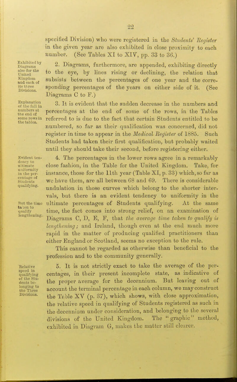 Exhibitcil by DiiigriiTOa also for the United Kinjcloui and each of its three Divisions. Explanation of the full iu numbers at the end of Bome rows in the tables. Evident ten- dency to ultimate uniformity in the per- centage of Students qualifying. Tint the time ta'cen to (jnalify leugtheuing. Relative speed in qualifying of the Stu- dents be- longing to the Three Divisions. specified Division) who were registered in the Students' Register in the given year are also exhibited in close proximity to each number. (See Tables XI to XIV, pp. 33 to 36.) 2. Diagrams, furthermore, are appended, exhibiting directly to the eye, by lines rising or declining, the relation that subsists between the percentages of one year and the corre- sponding percentages of the years on either side of it. (See Diagrams C to F.) 3. It is evident that the sudden decrease in the numbers and percentages at the end of some of the rows, in the Tables referred to is due to the fact that certain Students entitled to be numbered, so far as their qualificatiou was concerned, did not register in time to appear in the Medical Register of 1885. Such Students had taken their first qualification, but probably waited until they should take their second, before registering either. 4. The percentages in the lower rows agree in a remarkably close fashion, in the Table for the United Kingdom. Take, for instance, those for the 11th year (Table XI, p. 33) which, so far as wc have them, are all between 68 and 69. There is considerable undulation in those curves which belong to the shorter inter- vals, but there is an evident tendency to uniformity in the ultimate percentages of Students qualifying. At the same time, the fact comes into strong relief, on an examination of Diagrams C, D, E, F, that the average time taken to qualify is lengthening; and Ireland, though even at the end much more rapid in the matter of producing qualified practitioners than either England or Scotland, seems no exception to the rule. This cannot be regarded as otherwise than beneficial to the profession and to the community generally. 5. It is not strictly exact to take the average of the per- centages, in their present incomplete state, as indicative of the proper average for the decennium. But leaving out of account the terminal percentage in each column, we may construct the Trble XV (p. 37), which shows, with close approximation, the relative speed in qualifying of Students registered as such in the decennium under consideration, and belonging to the several divisions of the United Kingdom. The graphic method, exhibited in Diagram G, makes the matter still clearer.