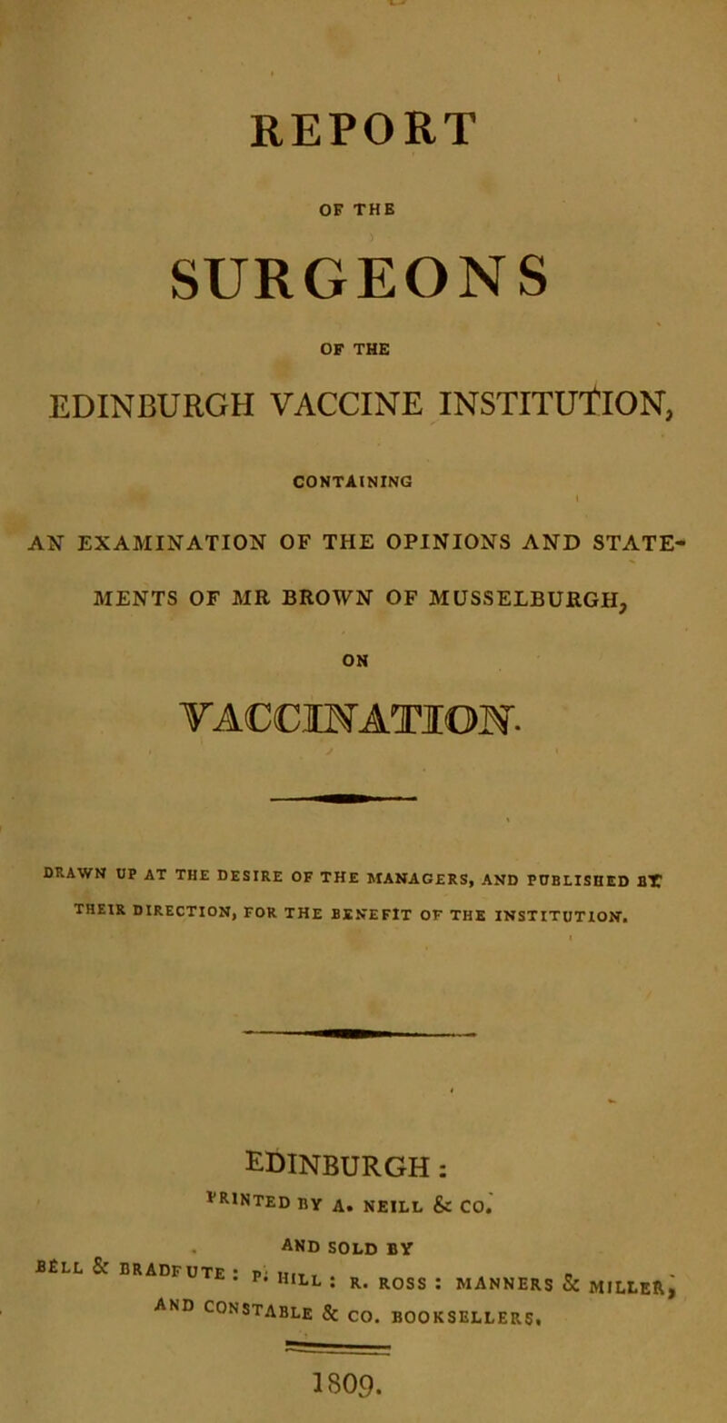 REPORT OF THE SURGEONS OF THE EDINBURGH VACCINE INSTITUtlON, CONTAINING I AN EXAMINATION OF THE OPINIONS AND STATE- MENTS OF MR BROWN OF MUSSELBURGH, ON TACCIMATION- DRAWN UP AT THE DESIRE OF THE MANAGERS, AND FUBLISHED BT THEIR DIRECTION, FOR THE BENEFIT OF THE INSTITUTION. EDINBURGH: printed by a. NEILL & CO. , And sold by BElL & BRADFUTE P' mit , b **• • P. HILL : R. ROSS : MANNERS & MILLl and constable & CO. BOOKSELLERS, 1809.