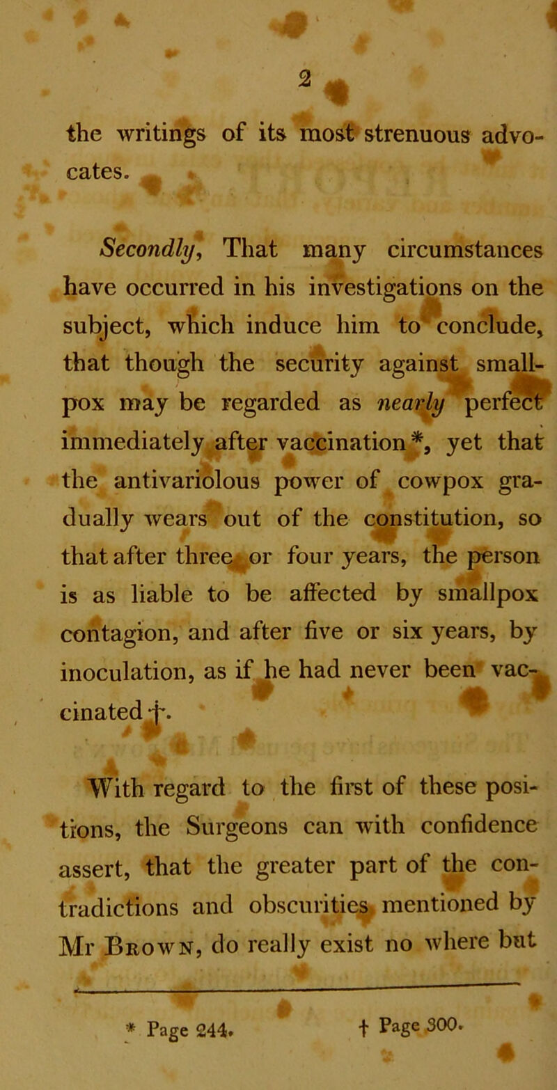the writings of its most strenuous advo- cates. ^ . Secondly, That many circumstances have occurred in his investigations on the subject, wAich induce him to'^ conclude, that though the security against small- pox may be regarded as nearly perfect immediately j^aft^r vaccination *, yet that the antivariolous power of cowpox gra- dually wears out of the c^stitution, so that after threefcor four years, the person is as liable to be affected by smallpox contagion, and after five or six years, by inoculation, as if^e had never been' vac-^ cinated ^ t With regard to the firet of these posi- trons, the Surgeons can with confidence assert, that the greater part of Je con- tradictions and obscurities mentioned by Mr Brown, do really exist no where but