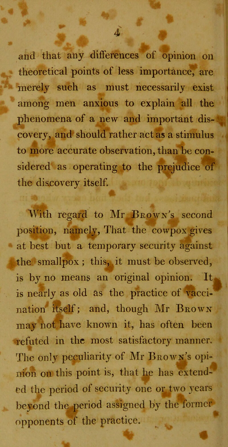 and that any differences of opinion on theoretical points of less importanc^ are merely such as must necessarily exist i among men anxious to explain all the ' phenomena of a new and important dis-^' CO very, and'^ should rather act as a stimulus . ^ to more accurate observation, than be con- sidered as operating to the ^jSice^ the discovery itself. ■V^h regard to Mr^a^vNj. second position, n^ej^, That the cowpox gives at best but a temporary security against ^the smallpox; this, it must be observed, is by no means an original opinion. It^ is nearly as old as the practice of ^cci- nation^ ftelf; and, though Mr Brown may hot nave known it, has often been 'I’effited in the most satisfactory manner. The only peculiarity of Mr Browns oj)i- nion on this point is, that ^ has extend-^ ed the period of security one oi^two years beyond the^criod assigned by the%orincr opponents m the practice. ^