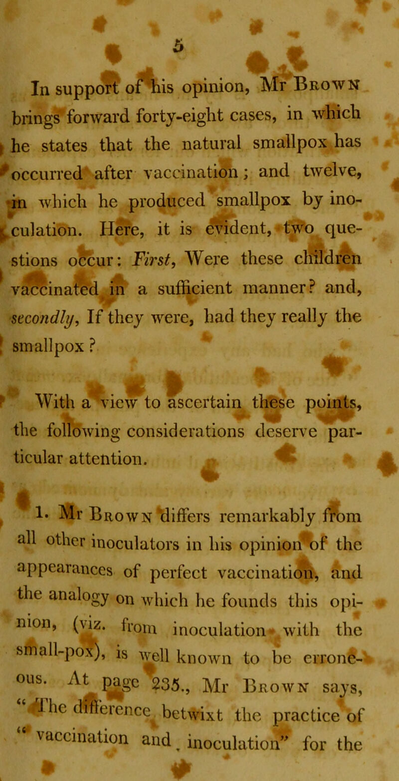 ^ gi ® In support or^is opinion, Mr Brown brings^forward forty-eight cases, in which f he states that the natural smallpox has ^ occurred'^after -v accinatiqn ; and twelve, *rn which he produced ’^smallpox by ino- • * ' • ^culation. Here, it is evident, ^t^q que- ^ stions ofeur: First, Were these clhldr^ v^inaftd^Jn a sufl^cient manner? and, secondly. If they were, had they really the [ smallpox ? ^ % With a wiew to ascertain tl^se points, the following considerations deserv’e par- ticular attention. ^ % ^ !• Mr Brown Miffers remarkably fft)i all other inoculators in his opinion%f th appearances of perfect vaccination-, ftnd the analogy on which he founds this opi- nion, (m. fioin inoculation- with the sfhall-p(^, is known to be erroni-V ?35., Mr Brown says, 41 he dmerence^ betwixt the practice of vaccination and ^ inoculation” for the