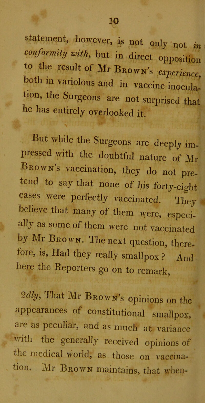 statement, however, is not only not in conformity with, but in direct opposition to the result of Mr Baow^'s eryerirnce, both in variolous and in vaccine inocula- tion, the Surgeons are not surprised that he has entirely overlooked it. But while the Surgeons are deeply im- pressed with the doubtful nature of Mr Brown's vaccination, they do not pre- tend to say that none of his forty-eight cases were perfectly vaccinated. They « believe that many of them were, especi- ally as some of them were not vaccinated by Mr Brown. The next question, there- fore, is. Had they really smallpox .? And here the Reporters go on to remark, my. That Mr Brown’s opinions on the appearances of constitutional smallpox, are as peculiar, and as much at variance with the generally received opinions of the medical world, as those on vaccina- , tion. Mr Brown maintains, that when-