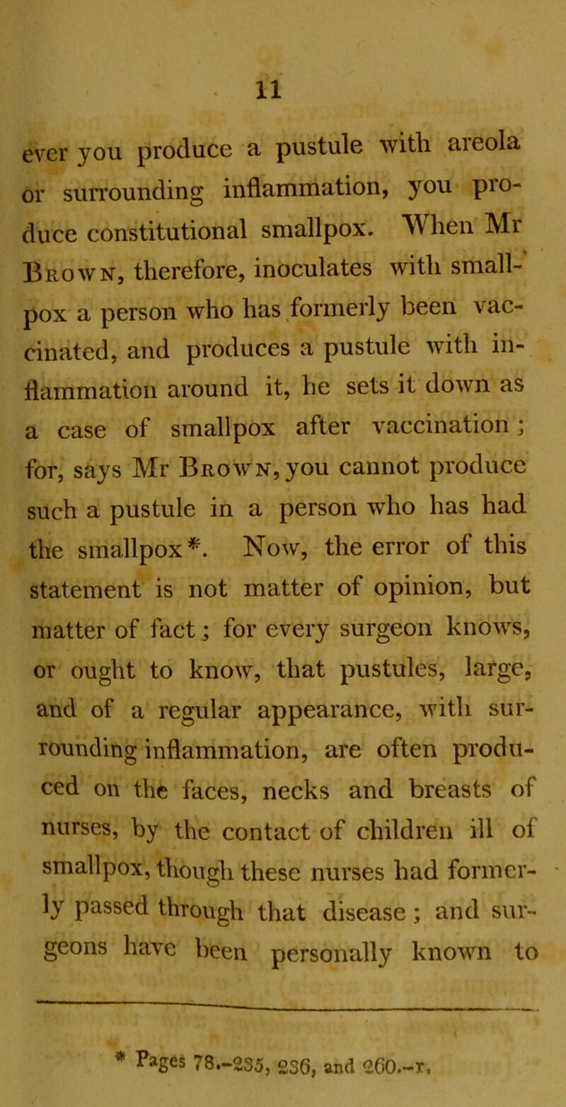 ever you produce fi pustule with, aieola. or surrounding inflamniation, you pro- duce constitutional smallpox. When Mr Brown, therefore, inoculates with small- pox a person who has formerly been vac- cinated, and produces a pustule with in- flammation around it, he sets it down as a case of smallpox after vaccination; for, says Mr Brown, you cannot produce such a pustule in a person who has had the smallpox*. Now, the error of this statement is not matter of opinion, but matter of fact; for every surgeon knows, or ought to know, that pustules, large, and of a regular appearance, with sur- rounding inflammation, are often produ- ced on the faces, necks and breasts of nurses, by the contact of children ill of smallpox, though these nurses had former- ly passed through that disease; and s\ir- geons have been personally known to * Pages 78.-235, 236, and 260.-I.