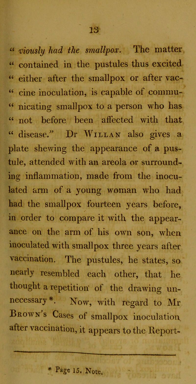'cioiisly had the smallpox. The matter “ contained in the pustules thus excited “ either after the smallpox or after vac- “ cine inoculation, is capable of commu- “ nicating smallpox to a person who has “ not before been affected with that “ disease/ Dr Will an also gives a plate shewing the appearance of a pus- tule, attended with an areola or surround- ing inflammation, made from the inocu- lated arm of a young woman who had had the smallpox fourteen years before, in order to compare it with the appear- ance on the arm of his own son, when inoculated with smallpox three years after vaccination. The pustules, he states, so nearly resembled each other, that he thought a repetition' of the drawing un- necessary*. Now, with regard to Mr Brown s Cases of smallpox inoculation after vaccination, it appears to the Report- f Page 15. Note.