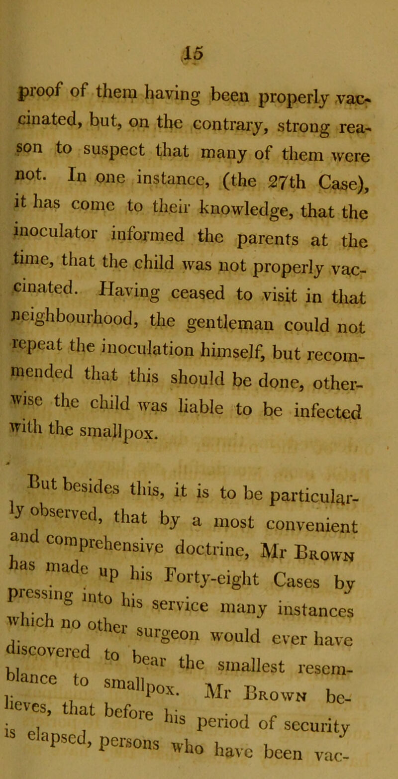 proof of them having been properly vax> ciliated, but, on the contrary, strong rea- son to suspect that many of them were not. In one instance, (the 27th Ca^e), it has come to their knowledge, that the inoculator informed the parents at the -time, that the child was not properly vac- cinated. Having ceased to visit in that neighbourhood, the gentleman could not repeat the inoculation himself, but recom- mended that this should be done, other- wise the child was liable to be infected with the smallpox. A But besides this, it is to be particular- y bserved, that by a most convenient ‘'“’Prehensive doctrine, Mr Brown has made up his Fortj-eight Cases by ressing nito lus service many instances V lie no other surgeon would ever have discovered to bear the smallest resem- dd*- to smallpo,. Mr Brown be- 2 that before his period of security  persons who have been vac!