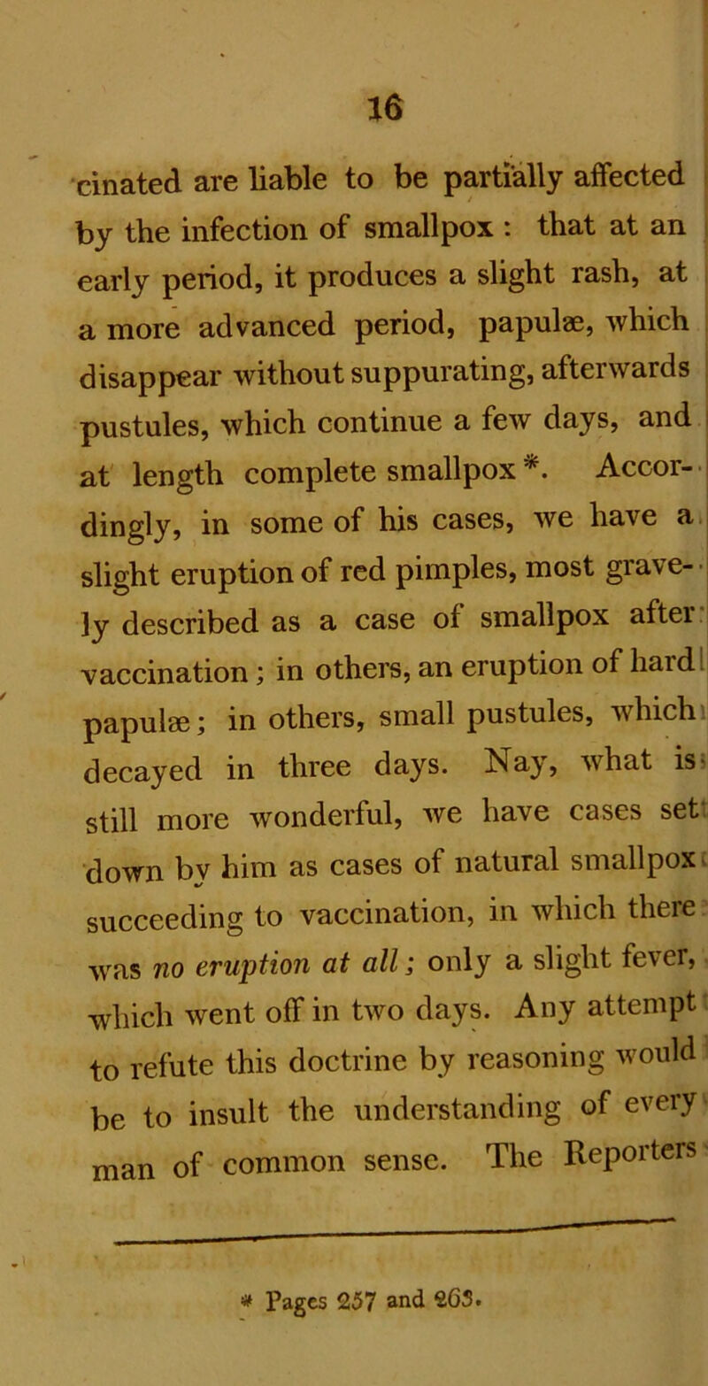 cinated are liable to be partially affected by the infection of smallpox : that at an early period, it produces a slight rash, at a more advanced period, papulaB, which disappear without suppurating, afterwards pustules, which continue a few days, and i at length complete smallpox *. Accor- - dingly, in some of his cases, we have a , slight eruption of red pimples, most grave-j 3y described as a case of smallpox after J vaccination; in others, an eruption of hardl] papulae j in others, small pustules, which i decayed in three days. Nay, what is? still more wonderful, we have cases set: down bv him as cases of natural smallpox t succeeding to vaccination, in which there w'as no eruption at all; only a slight fever, which went off in two days. Any attempt to refute this doctrine by reasoning would be to insult the understanding of every man of common sense. The Reporters Pages 257 and 263.